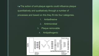 z The action of anti-plaque agents could influence plaque
quantitatively and qualitatively through a number of
processes and based on this they fit into four categories.
1. Antiadhesive
2. Antimicrobial
3. Plaque removable
4. Antipathogenic
 