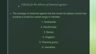 z
Vehicles for the delivery of chemical agents:-
 The carriage of chemical agents into the mouth for plaque control has
involved a small but varied range of vehicles.
1. Toothpaste
2. Mouthrinses
3. Sprays
4. Irrigators
5. Chewing gums
6. Varnishes
 