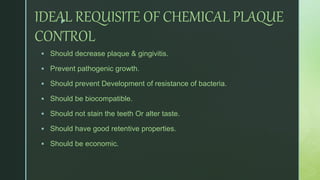 zIDEAL REQUISITE OF CHEMICAL PLAQUE
CONTROL
 Should decrease plaque & gingivitis.
 Prevent pathogenic growth.
 Should prevent Development of resistance of bacteria.
 Should be biocompatible.
 Should not stain the teeth Or alter taste.
 Should have good retentive properties.
 Should be economic.
 