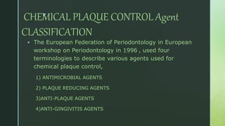 z
CHEMICAL PLAQUE CONTROL Agent
CLASSIFICATION
 The European Federation of Periodontology in European
workshop on Periodontology in 1996 , used four
terminologies to describe various agents used for
chemical plaque control,
1) ANTIMICROBIAL AGENTS
2) PLAQUE REDUCING AGENTS
3)ANTI-PLAQUE AGENTS
4)ANTI-GINGIVITIS AGENTS
 