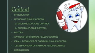 z
Content
 INTRODUCTION
 METHOD OF PLAQUE CONTROL
(a) MECHANICAL PLAQUE CONTROL
(b) CHEMICAL PLAQUE CONTROL
 HISTORY
 APPROACH OF CHEMICAL PLAQUE CONTROL
 IDEALL REQUISITES OF CHEMICAL PLAQUE CONTROL
 CLASSIFICATIONN OF CHEMICAL PLAQUE CONTROL
 CONCLUSSION
 
