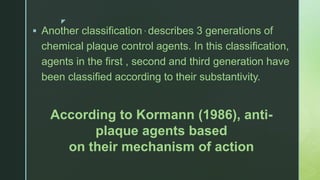 z
 Another classification , describes 3 generations of
chemical plaque control agents. In this classification,
agents in the first , second and third generation have
been classified according to their substantivity.
According to Kormann (1986), anti-
plaque agents based
on their mechanism of action
 