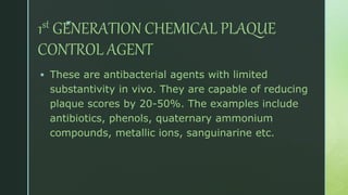 z
1st GENERATION CHEMICAL PLAQUE
CONTROL AGENT
 These are antibacterial agents with limited
substantivity in vivo. They are capable of reducing
plaque scores by 20-50%. The examples include
antibiotics, phenols, quaternary ammonium
compounds, metallic ions, sanguinarine etc.
 