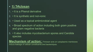 z 1) Triclosan
1. • It is a Phenol derivative
2. • It is synthetic and non-ionic
3. • Used as a topical antimicrobial agent
4. • Broad spectrum of action including both gram positive
and gram negative bacteria
5. • It also includes mycobacterium spores and Candida
species
Mechanism of action: Triclosan acts on cytoplasmic membrane
induce leakage of cellular constituents and bacteriolysis.
 
