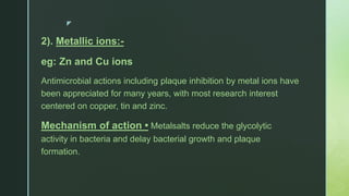 z
2). Metallic ions:-
eg: Zn and Cu ions
Antimicrobial actions including plaque inhibition by metal ions have
been appreciated for many years, with most research interest
centered on copper, tin and zinc.
Mechanism of action • Metalsalts reduce the glycolytic
activity in bacteria and delay bacterial growth and plaque
formation.
 