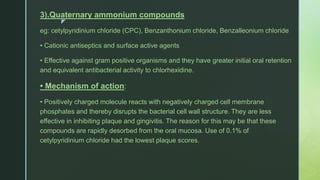 z
3).Quaternary ammonium compounds
eg: cetylpyridinium chloride (CPC), Benzanthonium chloride, Benzalleonium chloride
• Cationic antiseptics and surface active agents
• Effective against gram positive organisms and they have greater initial oral retention
and equivalent antibacterial activity to chlorhexidine.
• Mechanism of action:
• Positively charged molecule reacts with negatively charged cell membrane
phosphates and thereby disrupts the bacterial cell wall structure. They are less
effective in inhibiting plaque and gingivitis. The reason for this may be that these
compounds are rapidly desorbed from the oral mucosa. Use of 0.1% of
cetylpyridinium chloride had the lowest plaque scores.
 