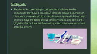 z
5).Phenols:
 Phenols when used at high concentrations relative to other
compounds they have been shown toreduce plaque accumulation.
Listerine is an essential oil or phenolic mouthwash which has been
shown to have moderate plaque inhibitory effects and some anti-
gingivitis effects. Its anti-inflammatory action is because of the anti
oxidative activity.
 