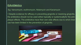 z6)Antibiotics
Eg: Vancomycin, erythromycin, Nidamycin and Kanamycin
• Despite evidence for efficacy in preventing gingivitis or resolving gingivitis,
the antibiotics should not be used either topically or systemicallyfor the anti-
plaque effects. The antibiotics have their own side effects due to which their
use has been limited in the prevention of gingivitis.
 