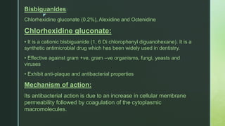 z
Bisbiguanides:
Chlorhexidine gluconate (0.2%), Alexidine and Octenidine
Chlorhexidine gluconate:
• It is a cationic bisbiguanide (1, 6 Di chlorophenyl diguanohexane). It is a
synthetic antimicrobial drug which has been widely used in dentistry.
• Effective against gram +ve, gram –ve organisms, fungi, yeasts and
viruses
• Exhibit anti-plaque and antibacterial properties
Mechanism of action:
Its antibacterial action is due to an increase in cellular membrane
permeability followed by coagulation of the cytoplasmic
macromolecules.
 