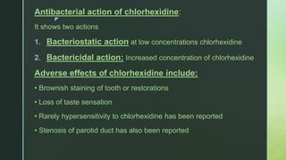 z
Antibacterial action of chlorhexidine:
It shows two actions
1. Bacteriostatic action at low concentrations chlorhexidine
2. Bactericidal action: Increased concentration of chlorhexidine
Adverse effects of chlorhexidine include:
• Brownish staining of tooth or restorations
• Loss of taste sensation
• Rarely hypersensitivity to chlorhexidine has been reported
• Stenosis of parotid duct has also been reported
 