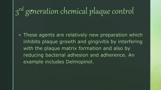 z
3rd generation chemical plaque control
 These agents are relatively new preparation which
inhibits plaque growth and gingivitis by interfering
with the plaque matrix formation and also by
reducing bacterial adhesion and adherence. An
example includes Delmopinol.
 