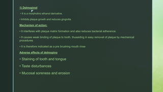 z
1) Delmopinol
• It is a morpholino ethanol derivative.
• Inhibits plaque growth and reduces gingivitis
Mechanism of action:
• It interferes with plaque matrix formation and also reduces bacterial adherence.
• It causes weak binding of plaque to tooth, thusaiding in easy removal of plaque by mechanical
procedures
• It is therefore indicated as a pre brushing mouth rinse
Adverse effects of delmopino
• Staining of tooth and tongue
• Taste disturbances
• Mucosal soreness and erosion
 