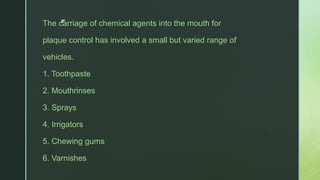 zThe carriage of chemical agents into the mouth for
plaque control has involved a small but varied range of
vehicles.
1. Toothpaste
2. Mouthrinses
3. Sprays
4. Irrigators
5. Chewing gums
6. Varnishes
 
