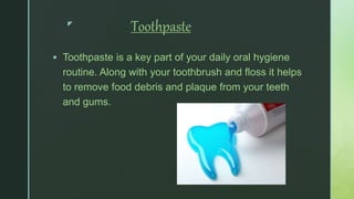 z
Toothpaste
 Toothpaste is a key part of your daily oral hygiene
routine. Along with your toothbrush and floss it helps
to remove food debris and plaque from your teeth
and gums.
 