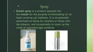 z Spray
 Breath spray is a product sprayed into
the mouth for the purpose of eliminating (or at
least covering up) halitosis. It is occasionally
advertised as being for smokers or those who
dip tobacco, and occasionally to cover up the
smell of cigarette/cigar smoking.
 