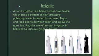 z Irrigator
 An oral irrigator is a home dental care device
which uses a stream of high-pressure
pulsating water intended to remove plaque
and food debris between teeth and below the
gum line. Regular use of an oral irrigator is
believed to improve gingival health.
 