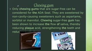 z Chewing gum
 Only chewing gums that are sugar-free can be
considered for the ADA Seal. They are sweetened by
non-cavity-causing sweeteners such as aspartame,
sorbitol or mannitol. Chewing sugar-free gum has
been shown to increase the flow of saliva, thereby
reducing plaque acid, strengthening the teeth and
reducing tooth decay.
 