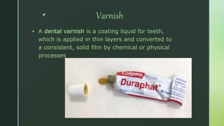 z Varnish
 A dental varnish is a coating liquid for teeth,
which is applied in thin layers and converted to
a consistent, solid film by chemical or physical
processes
 