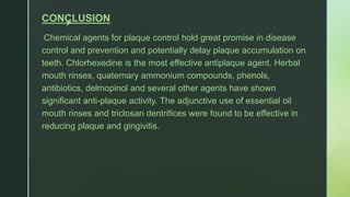 z
CONCLUSION
Chemical agents for plaque control hold great promise in disease
control and prevention and potentially delay plaque accumulation on
teeth. Chlorhexedine is the most effective antiplaque agent. Herbal
mouth rinses, quaternary ammonium compounds, phenols,
antibiotics, delmopinol and several other agents have shown
significant anti-plaque activity. The adjunctive use of essential oil
mouth rinses and triclosan dentrifices were found to be effective in
reducing plaque and gingivitis.
 