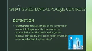 z
WHAT IS MECHANICAL PLAQUE CONTROL??
DEFINITION
 “Mechanical plaque control is the removal of
microbial plaque and the prevention of
accumulation on the teeth and adjacent
gingival surface by the use of tooth brush and
other mechanical hygiene aids.”
 