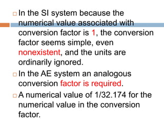  In the SI system because the
numerical value associated with
conversion factor is 1, the conversion
factor seems simple, even
nonexistent, and the units are
ordinarily ignored.
 In the AE system an analogous
conversion factor is required.
 A numerical value of 1/32.174 for the
numerical value in the conversion
factor.
 