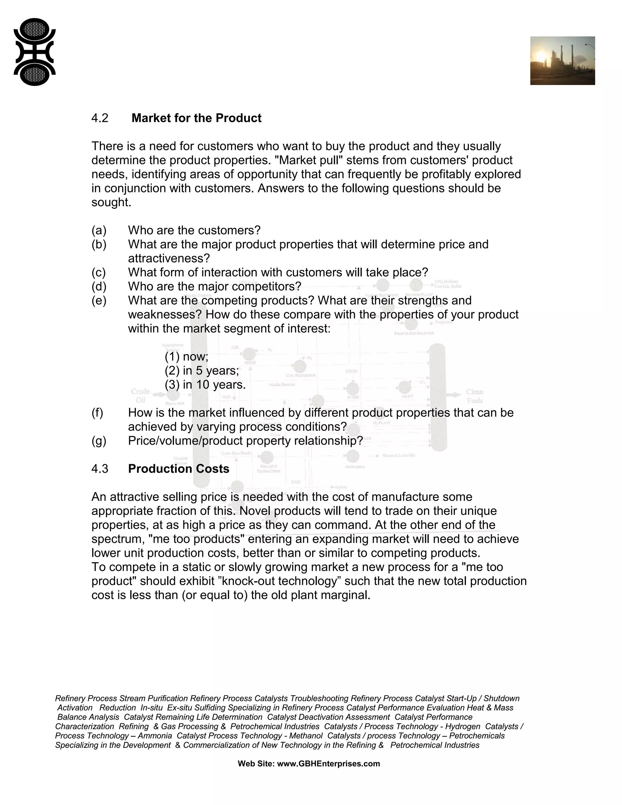 4.2

Market for the Product

There is a need for customers who want to buy the product and they usually
determine the product properties. "Market pull" stems from customers' product
needs, identifying areas of opportunity that can frequently be profitably explored
in conjunction with customers. Answers to the following questions should be
sought.
(a)
(b)
(c)
(d)
(e)

Who are the customers?
What are the major product properties that will determine price and
attractiveness?
What form of interaction with customers will take place?
Who are the major competitors?
What are the competing products? What are their strengths and
weaknesses? How do these compare with the properties of your product
within the market segment of interest:
(1) now;
(2) in 5 years;
(3) in 10 years.

(f)
(g)

How is the market influenced by different product properties that can be
achieved by varying process conditions?
Price/volume/product property relationship?

4.3

Production Costs

An attractive selling price is needed with the cost of manufacture some
appropriate fraction of this. Novel products will tend to trade on their unique
properties, at as high a price as they can command. At the other end of the
spectrum, "me too products" entering an expanding market will need to achieve
lower unit production costs, better than or similar to competing products.
To compete in a static or slowly growing market a new process for a "me too
product" should exhibit ”knock-out technology” such that the new total production
cost is less than (or equal to) the old plant marginal.

Refinery Process Stream Purification Refinery Process Catalysts Troubleshooting Refinery Process Catalyst Start-Up / Shutdown
Activation Reduction In-situ Ex-situ Sulfiding Specializing in Refinery Process Catalyst Performance Evaluation Heat & Mass
Balance Analysis Catalyst Remaining Life Determination Catalyst Deactivation Assessment Catalyst Performance
Characterization Refining & Gas Processing & Petrochemical Industries Catalysts / Process Technology - Hydrogen Catalysts /
Process Technology – Ammonia Catalyst Process Technology - Methanol Catalysts / process Technology – Petrochemicals
Specializing in the Development & Commercialization of New Technology in the Refining & Petrochemical Industries
Web Site: www.GBHEnterprises.com

 