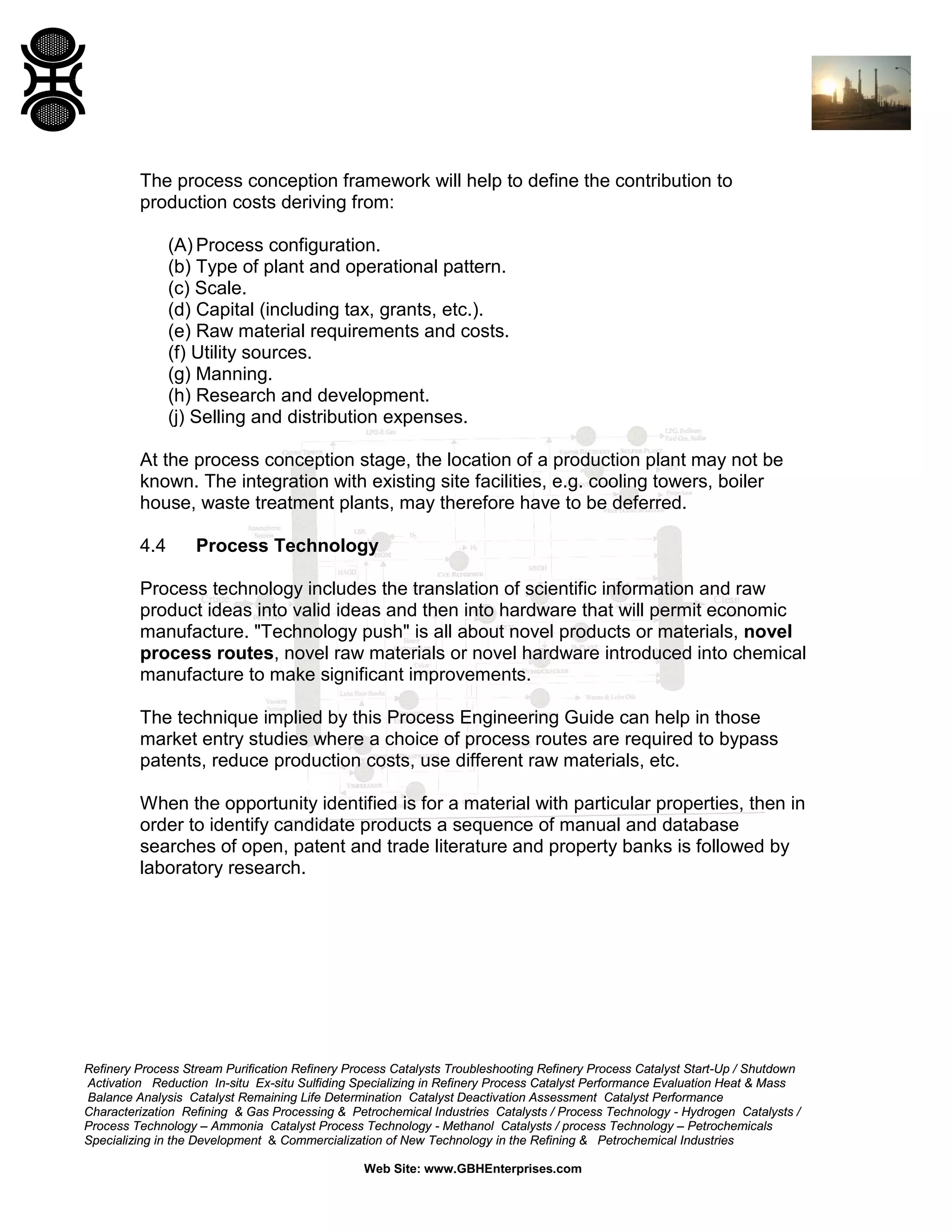 The process conception framework will help to define the contribution to
production costs deriving from:
(A) Process configuration.
(b) Type of plant and operational pattern.
(c) Scale.
(d) Capital (including tax, grants, etc.).
(e) Raw material requirements and costs.
(f) Utility sources.
(g) Manning.
(h) Research and development.
(j) Selling and distribution expenses.
At the process conception stage, the location of a production plant may not be
known. The integration with existing site facilities, e.g. cooling towers, boiler
house, waste treatment plants, may therefore have to be deferred.
4.4

Process Technology

Process technology includes the translation of scientific information and raw
product ideas into valid ideas and then into hardware that will permit economic
manufacture. "Technology push" is all about novel products or materials, novel
process routes, novel raw materials or novel hardware introduced into chemical
manufacture to make significant improvements.
The technique implied by this Process Engineering Guide can help in those
market entry studies where a choice of process routes are required to bypass
patents, reduce production costs, use different raw materials, etc.
When the opportunity identified is for a material with particular properties, then in
order to identify candidate products a sequence of manual and database
searches of open, patent and trade literature and property banks is followed by
laboratory research.

Refinery Process Stream Purification Refinery Process Catalysts Troubleshooting Refinery Process Catalyst Start-Up / Shutdown
Activation Reduction In-situ Ex-situ Sulfiding Specializing in Refinery Process Catalyst Performance Evaluation Heat & Mass
Balance Analysis Catalyst Remaining Life Determination Catalyst Deactivation Assessment Catalyst Performance
Characterization Refining & Gas Processing & Petrochemical Industries Catalysts / Process Technology - Hydrogen Catalysts /
Process Technology – Ammonia Catalyst Process Technology - Methanol Catalysts / process Technology – Petrochemicals
Specializing in the Development & Commercialization of New Technology in the Refining & Petrochemical Industries
Web Site: www.GBHEnterprises.com

 