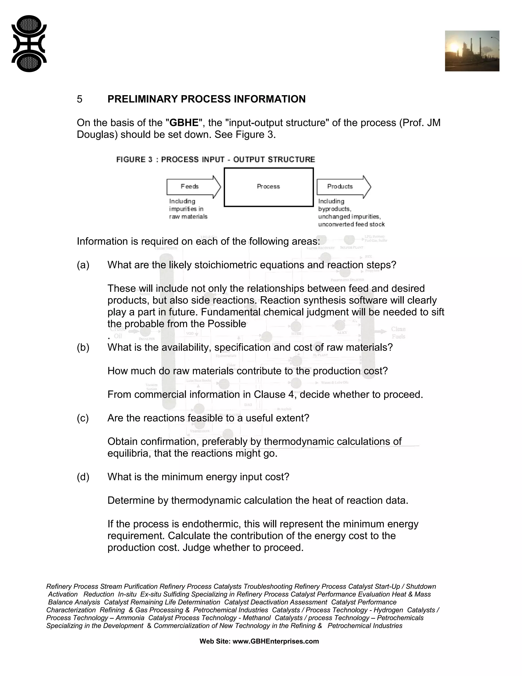 5

PRELIMINARY PROCESS INFORMATION

On the basis of the "GBHE", the "input-output structure" of the process (Prof. JM
Douglas) should be set down. See Figure 3.

Information is required on each of the following areas:
(a)

What are the likely stoichiometric equations and reaction steps?

(b)

These will include not only the relationships between feed and desired
products, but also side reactions. Reaction synthesis software will clearly
play a part in future. Fundamental chemical judgment will be needed to sift
the probable from the Possible
.
What is the availability, specification and cost of raw materials?
How much do raw materials contribute to the production cost?
From commercial information in Clause 4, decide whether to proceed.

(c)

Are the reactions feasible to a useful extent?
Obtain confirmation, preferably by thermodynamic calculations of
equilibria, that the reactions might go.

(d)

What is the minimum energy input cost?
Determine by thermodynamic calculation the heat of reaction data.
If the process is endothermic, this will represent the minimum energy
requirement. Calculate the contribution of the energy cost to the
production cost. Judge whether to proceed.

Refinery Process Stream Purification Refinery Process Catalysts Troubleshooting Refinery Process Catalyst Start-Up / Shutdown
Activation Reduction In-situ Ex-situ Sulfiding Specializing in Refinery Process Catalyst Performance Evaluation Heat & Mass
Balance Analysis Catalyst Remaining Life Determination Catalyst Deactivation Assessment Catalyst Performance
Characterization Refining & Gas Processing & Petrochemical Industries Catalysts / Process Technology - Hydrogen Catalysts /
Process Technology – Ammonia Catalyst Process Technology - Methanol Catalysts / process Technology – Petrochemicals
Specializing in the Development & Commercialization of New Technology in the Refining & Petrochemical Industries
Web Site: www.GBHEnterprises.com

 