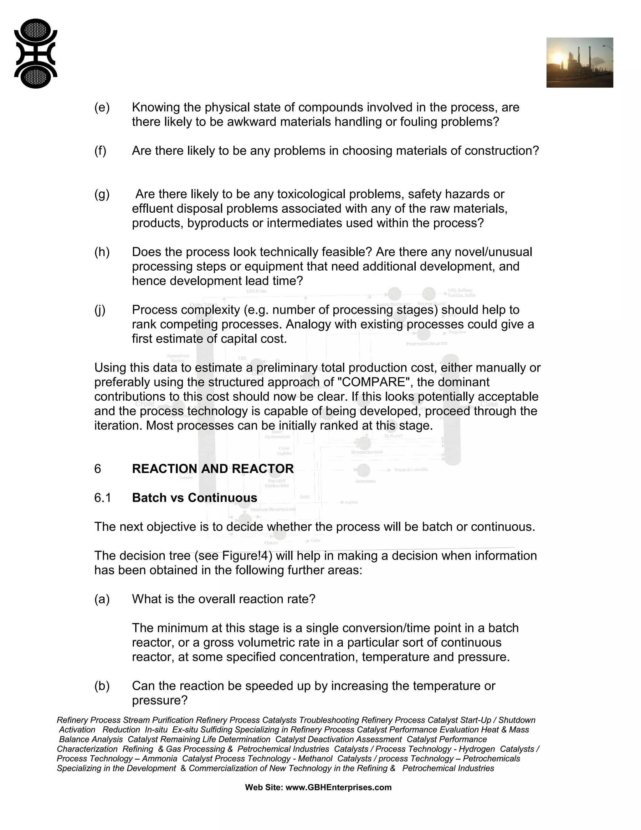 (e)

Knowing the physical state of compounds involved in the process, are
there likely to be awkward materials handling or fouling problems?

(f)

Are there likely to be any problems in choosing materials of construction?

(g)

Are there likely to be any toxicological problems, safety hazards or
effluent disposal problems associated with any of the raw materials,
products, byproducts or intermediates used within the process?

(h)

Does the process look technically feasible? Are there any novel/unusual
processing steps or equipment that need additional development, and
hence development lead time?

(j)

Process complexity (e.g. number of processing stages) should help to
rank competing processes. Analogy with existing processes could give a
first estimate of capital cost.

Using this data to estimate a preliminary total production cost, either manually or
preferably using the structured approach of "COMPARE", the dominant
contributions to this cost should now be clear. If this looks potentially acceptable
and the process technology is capable of being developed, proceed through the
iteration. Most processes can be initially ranked at this stage.

6

REACTION AND REACTOR

6.1

Batch vs Continuous

The next objective is to decide whether the process will be batch or continuous.
The decision tree (see Figure!4) will help in making a decision when information
has been obtained in the following further areas:
(a)

What is the overall reaction rate?
The minimum at this stage is a single conversion/time point in a batch
reactor, or a gross volumetric rate in a particular sort of continuous
reactor, at some specified concentration, temperature and pressure.

(b)

Can the reaction be speeded up by increasing the temperature or
pressure?

Refinery Process Stream Purification Refinery Process Catalysts Troubleshooting Refinery Process Catalyst Start-Up / Shutdown
Activation Reduction In-situ Ex-situ Sulfiding Specializing in Refinery Process Catalyst Performance Evaluation Heat & Mass
Balance Analysis Catalyst Remaining Life Determination Catalyst Deactivation Assessment Catalyst Performance
Characterization Refining & Gas Processing & Petrochemical Industries Catalysts / Process Technology - Hydrogen Catalysts /
Process Technology – Ammonia Catalyst Process Technology - Methanol Catalysts / process Technology – Petrochemicals
Specializing in the Development & Commercialization of New Technology in the Refining & Petrochemical Industries
Web Site: www.GBHEnterprises.com

 