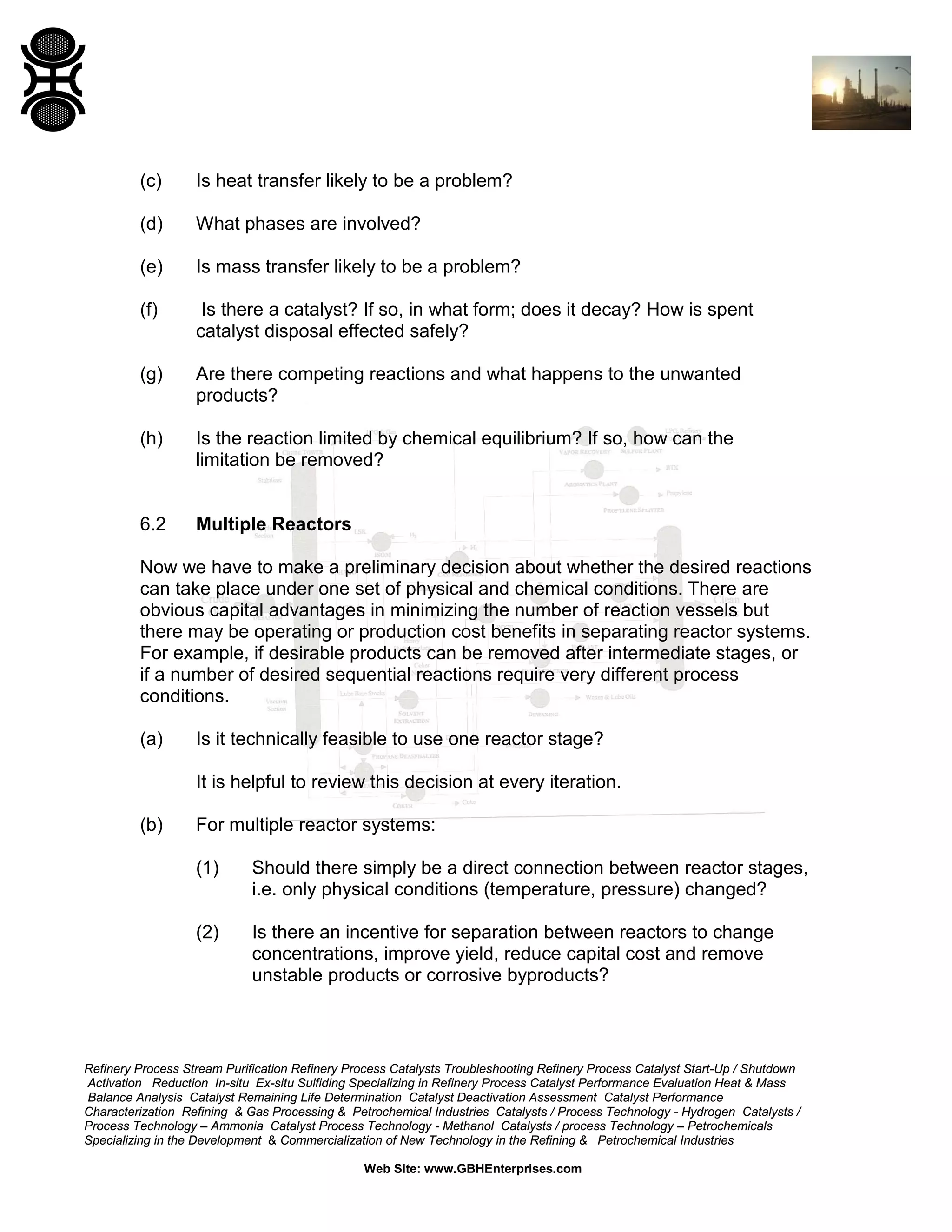 (c)

Is heat transfer likely to be a problem?

(d)

What phases are involved?

(e)

Is mass transfer likely to be a problem?

(f)

Is there a catalyst? If so, in what form; does it decay? How is spent
catalyst disposal effected safely?

(g)

Are there competing reactions and what happens to the unwanted
products?

(h)

Is the reaction limited by chemical equilibrium? If so, how can the
limitation be removed?

6.2

Multiple Reactors

Now we have to make a preliminary decision about whether the desired reactions
can take place under one set of physical and chemical conditions. There are
obvious capital advantages in minimizing the number of reaction vessels but
there may be operating or production cost benefits in separating reactor systems.
For example, if desirable products can be removed after intermediate stages, or
if a number of desired sequential reactions require very different process
conditions.
(a)

Is it technically feasible to use one reactor stage?
It is helpful to review this decision at every iteration.

(b)

For multiple reactor systems:
(1)

Should there simply be a direct connection between reactor stages,
i.e. only physical conditions (temperature, pressure) changed?

(2)

Is there an incentive for separation between reactors to change
concentrations, improve yield, reduce capital cost and remove
unstable products or corrosive byproducts?

Refinery Process Stream Purification Refinery Process Catalysts Troubleshooting Refinery Process Catalyst Start-Up / Shutdown
Activation Reduction In-situ Ex-situ Sulfiding Specializing in Refinery Process Catalyst Performance Evaluation Heat & Mass
Balance Analysis Catalyst Remaining Life Determination Catalyst Deactivation Assessment Catalyst Performance
Characterization Refining & Gas Processing & Petrochemical Industries Catalysts / Process Technology - Hydrogen Catalysts /
Process Technology – Ammonia Catalyst Process Technology - Methanol Catalysts / process Technology – Petrochemicals
Specializing in the Development & Commercialization of New Technology in the Refining & Petrochemical Industries
Web Site: www.GBHEnterprises.com

 