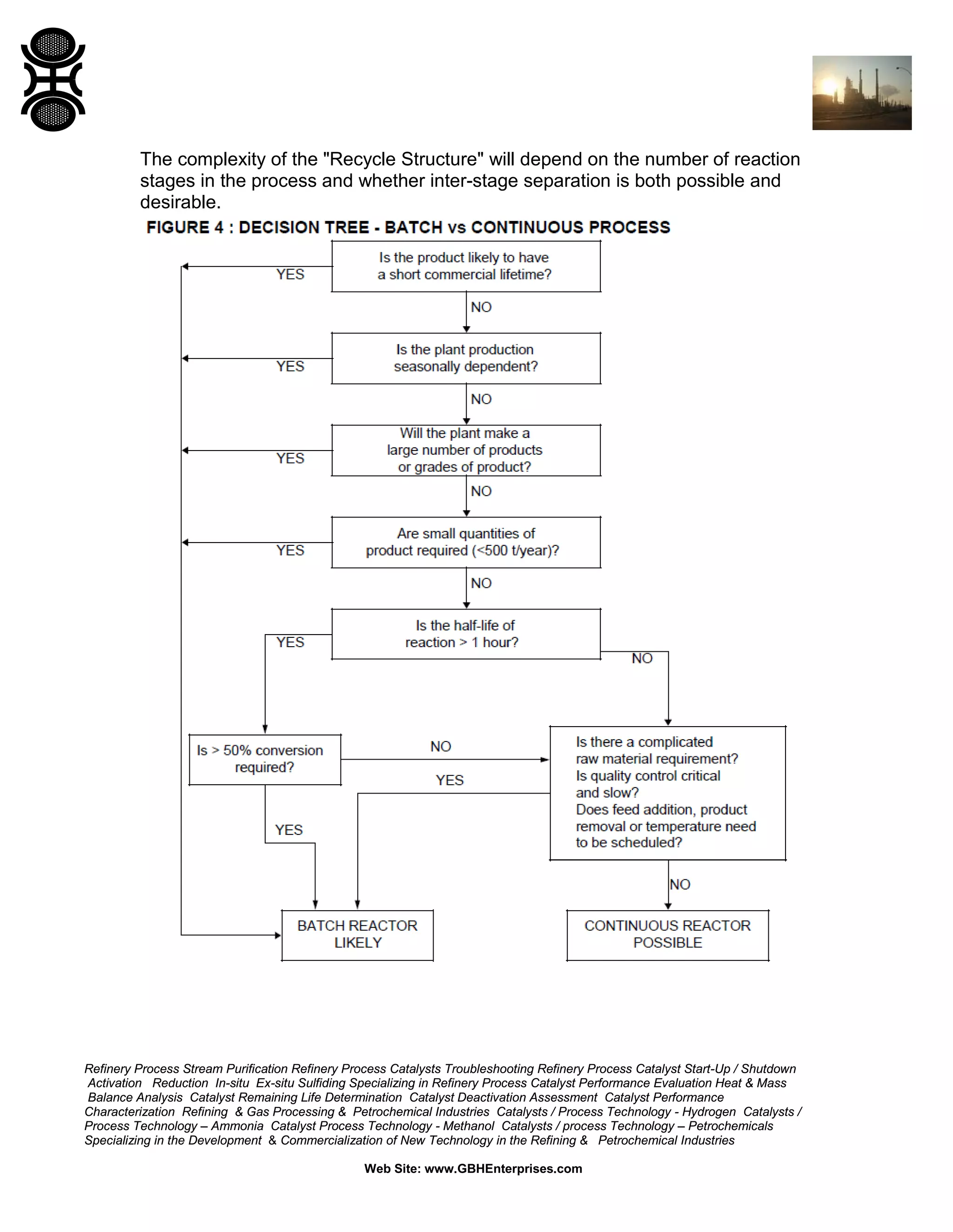 The complexity of the "Recycle Structure" will depend on the number of reaction
stages in the process and whether inter-stage separation is both possible and
desirable.

Refinery Process Stream Purification Refinery Process Catalysts Troubleshooting Refinery Process Catalyst Start-Up / Shutdown
Activation Reduction In-situ Ex-situ Sulfiding Specializing in Refinery Process Catalyst Performance Evaluation Heat & Mass
Balance Analysis Catalyst Remaining Life Determination Catalyst Deactivation Assessment Catalyst Performance
Characterization Refining & Gas Processing & Petrochemical Industries Catalysts / Process Technology - Hydrogen Catalysts /
Process Technology – Ammonia Catalyst Process Technology - Methanol Catalysts / process Technology – Petrochemicals
Specializing in the Development & Commercialization of New Technology in the Refining & Petrochemical Industries
Web Site: www.GBHEnterprises.com

 