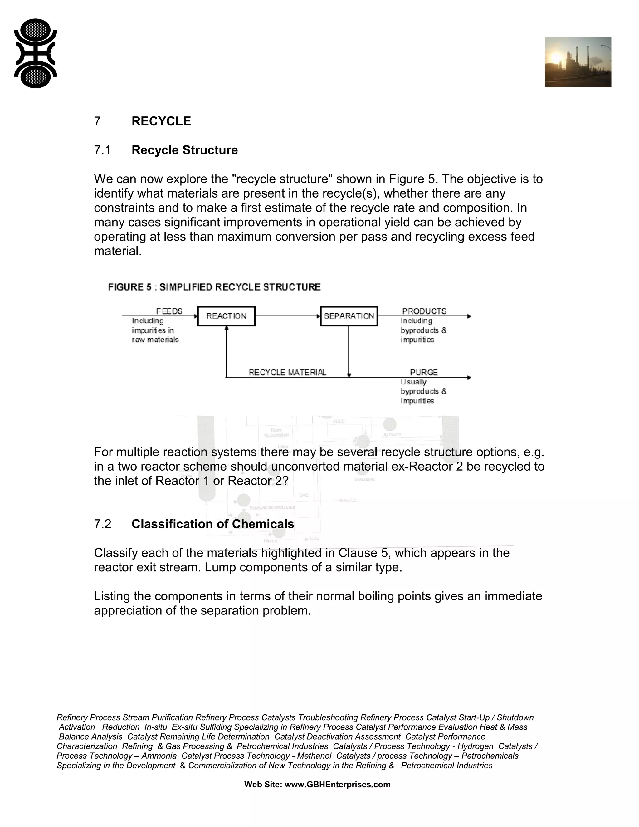 7

RECYCLE

7.1

Recycle Structure

We can now explore the "recycle structure" shown in Figure 5. The objective is to
identify what materials are present in the recycle(s), whether there are any
constraints and to make a first estimate of the recycle rate and composition. In
many cases significant improvements in operational yield can be achieved by
operating at less than maximum conversion per pass and recycling excess feed
material.

For multiple reaction systems there may be several recycle structure options, e.g.
in a two reactor scheme should unconverted material ex-Reactor 2 be recycled to
the inlet of Reactor 1 or Reactor 2?

7.2

Classification of Chemicals

Classify each of the materials highlighted in Clause 5, which appears in the
reactor exit stream. Lump components of a similar type.
Listing the components in terms of their normal boiling points gives an immediate
appreciation of the separation problem.

Refinery Process Stream Purification Refinery Process Catalysts Troubleshooting Refinery Process Catalyst Start-Up / Shutdown
Activation Reduction In-situ Ex-situ Sulfiding Specializing in Refinery Process Catalyst Performance Evaluation Heat & Mass
Balance Analysis Catalyst Remaining Life Determination Catalyst Deactivation Assessment Catalyst Performance
Characterization Refining & Gas Processing & Petrochemical Industries Catalysts / Process Technology - Hydrogen Catalysts /
Process Technology – Ammonia Catalyst Process Technology - Methanol Catalysts / process Technology – Petrochemicals
Specializing in the Development & Commercialization of New Technology in the Refining & Petrochemical Industries
Web Site: www.GBHEnterprises.com

 