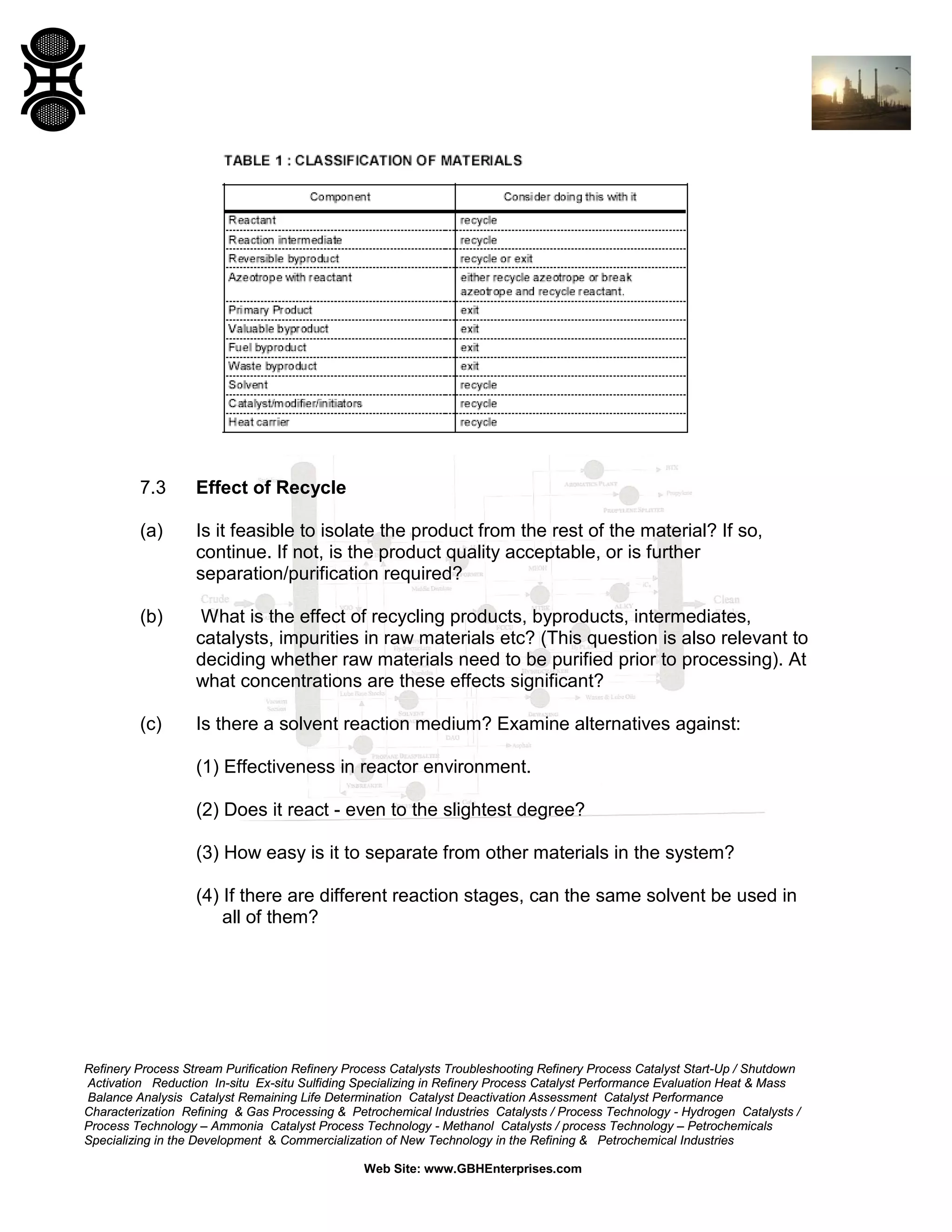 7.3

Effect of Recycle

(a)

Is it feasible to isolate the product from the rest of the material? If so,
continue. If not, is the product quality acceptable, or is further
separation/purification required?

(b)

What is the effect of recycling products, byproducts, intermediates,
catalysts, impurities in raw materials etc? (This question is also relevant to
deciding whether raw materials need to be purified prior to processing). At
what concentrations are these effects significant?

(c)

Is there a solvent reaction medium? Examine alternatives against:
(1) Effectiveness in reactor environment.
(2) Does it react - even to the slightest degree?
(3) How easy is it to separate from other materials in the system?
(4) If there are different reaction stages, can the same solvent be used in
all of them?

Refinery Process Stream Purification Refinery Process Catalysts Troubleshooting Refinery Process Catalyst Start-Up / Shutdown
Activation Reduction In-situ Ex-situ Sulfiding Specializing in Refinery Process Catalyst Performance Evaluation Heat & Mass
Balance Analysis Catalyst Remaining Life Determination Catalyst Deactivation Assessment Catalyst Performance
Characterization Refining & Gas Processing & Petrochemical Industries Catalysts / Process Technology - Hydrogen Catalysts /
Process Technology – Ammonia Catalyst Process Technology - Methanol Catalysts / process Technology – Petrochemicals
Specializing in the Development & Commercialization of New Technology in the Refining & Petrochemical Industries
Web Site: www.GBHEnterprises.com

 