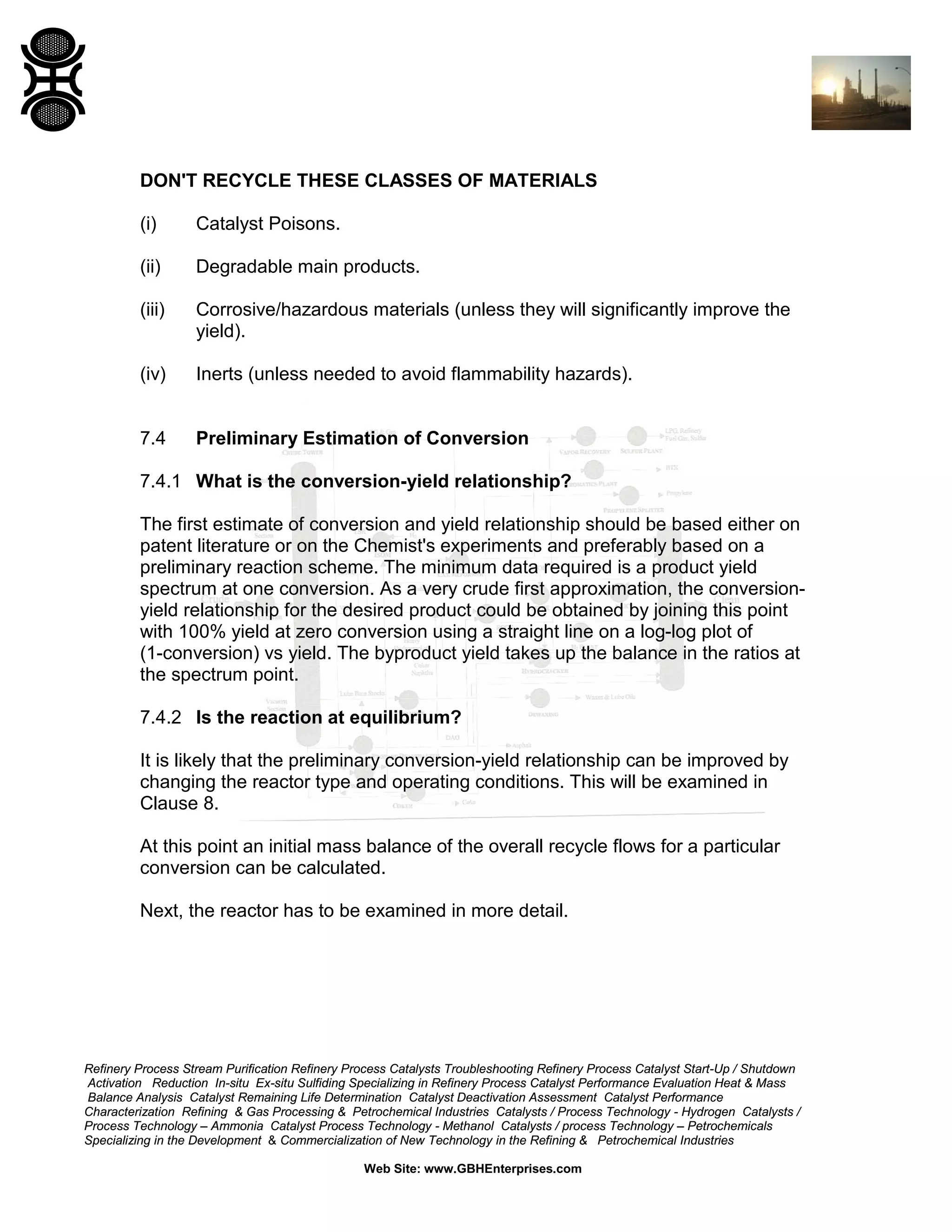 DON'T RECYCLE THESE CLASSES OF MATERIALS
(i)

Catalyst Poisons.

(ii)

Degradable main products.

(iii)

Corrosive/hazardous materials (unless they will significantly improve the
yield).

(iv)

Inerts (unless needed to avoid flammability hazards).

7.4

Preliminary Estimation of Conversion

7.4.1 What is the conversion-yield relationship?
The first estimate of conversion and yield relationship should be based either on
patent literature or on the Chemist's experiments and preferably based on a
preliminary reaction scheme. The minimum data required is a product yield
spectrum at one conversion. As a very crude first approximation, the conversionyield relationship for the desired product could be obtained by joining this point
with 100% yield at zero conversion using a straight line on a log-log plot of
(1-conversion) vs yield. The byproduct yield takes up the balance in the ratios at
the spectrum point.
7.4.2 Is the reaction at equilibrium?
It is likely that the preliminary conversion-yield relationship can be improved by
changing the reactor type and operating conditions. This will be examined in
Clause 8.
At this point an initial mass balance of the overall recycle flows for a particular
conversion can be calculated.
Next, the reactor has to be examined in more detail.

Refinery Process Stream Purification Refinery Process Catalysts Troubleshooting Refinery Process Catalyst Start-Up / Shutdown
Activation Reduction In-situ Ex-situ Sulfiding Specializing in Refinery Process Catalyst Performance Evaluation Heat & Mass
Balance Analysis Catalyst Remaining Life Determination Catalyst Deactivation Assessment Catalyst Performance
Characterization Refining & Gas Processing & Petrochemical Industries Catalysts / Process Technology - Hydrogen Catalysts /
Process Technology – Ammonia Catalyst Process Technology - Methanol Catalysts / process Technology – Petrochemicals
Specializing in the Development & Commercialization of New Technology in the Refining & Petrochemical Industries
Web Site: www.GBHEnterprises.com

 