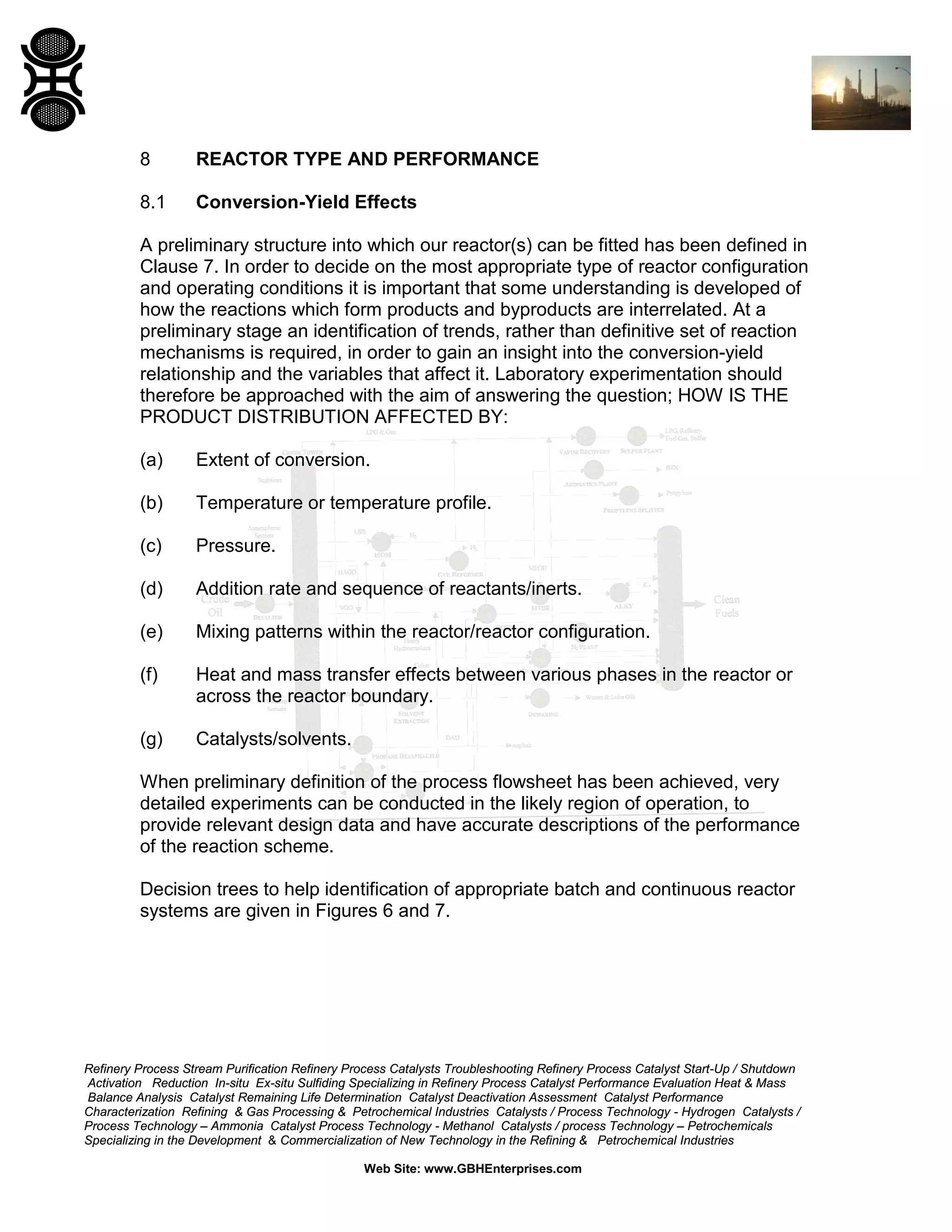 8

REACTOR TYPE AND PERFORMANCE

8.1

Conversion-Yield Effects

A preliminary structure into which our reactor(s) can be fitted has been defined in
Clause 7. In order to decide on the most appropriate type of reactor configuration
and operating conditions it is important that some understanding is developed of
how the reactions which form products and byproducts are interrelated. At a
preliminary stage an identification of trends, rather than definitive set of reaction
mechanisms is required, in order to gain an insight into the conversion-yield
relationship and the variables that affect it. Laboratory experimentation should
therefore be approached with the aim of answering the question; HOW IS THE
PRODUCT DISTRIBUTION AFFECTED BY:
(a)

Extent of conversion.

(b)

Temperature or temperature profile.

(c)

Pressure.

(d)

Addition rate and sequence of reactants/inerts.

(e)

Mixing patterns within the reactor/reactor configuration.

(f)

Heat and mass transfer effects between various phases in the reactor or
across the reactor boundary.

(g)

Catalysts/solvents.

When preliminary definition of the process flowsheet has been achieved, very
detailed experiments can be conducted in the likely region of operation, to
provide relevant design data and have accurate descriptions of the performance
of the reaction scheme.
Decision trees to help identification of appropriate batch and continuous reactor
systems are given in Figures 6 and 7.

Refinery Process Stream Purification Refinery Process Catalysts Troubleshooting Refinery Process Catalyst Start-Up / Shutdown
Activation Reduction In-situ Ex-situ Sulfiding Specializing in Refinery Process Catalyst Performance Evaluation Heat & Mass
Balance Analysis Catalyst Remaining Life Determination Catalyst Deactivation Assessment Catalyst Performance
Characterization Refining & Gas Processing & Petrochemical Industries Catalysts / Process Technology - Hydrogen Catalysts /
Process Technology – Ammonia Catalyst Process Technology - Methanol Catalysts / process Technology – Petrochemicals
Specializing in the Development & Commercialization of New Technology in the Refining & Petrochemical Industries
Web Site: www.GBHEnterprises.com

 