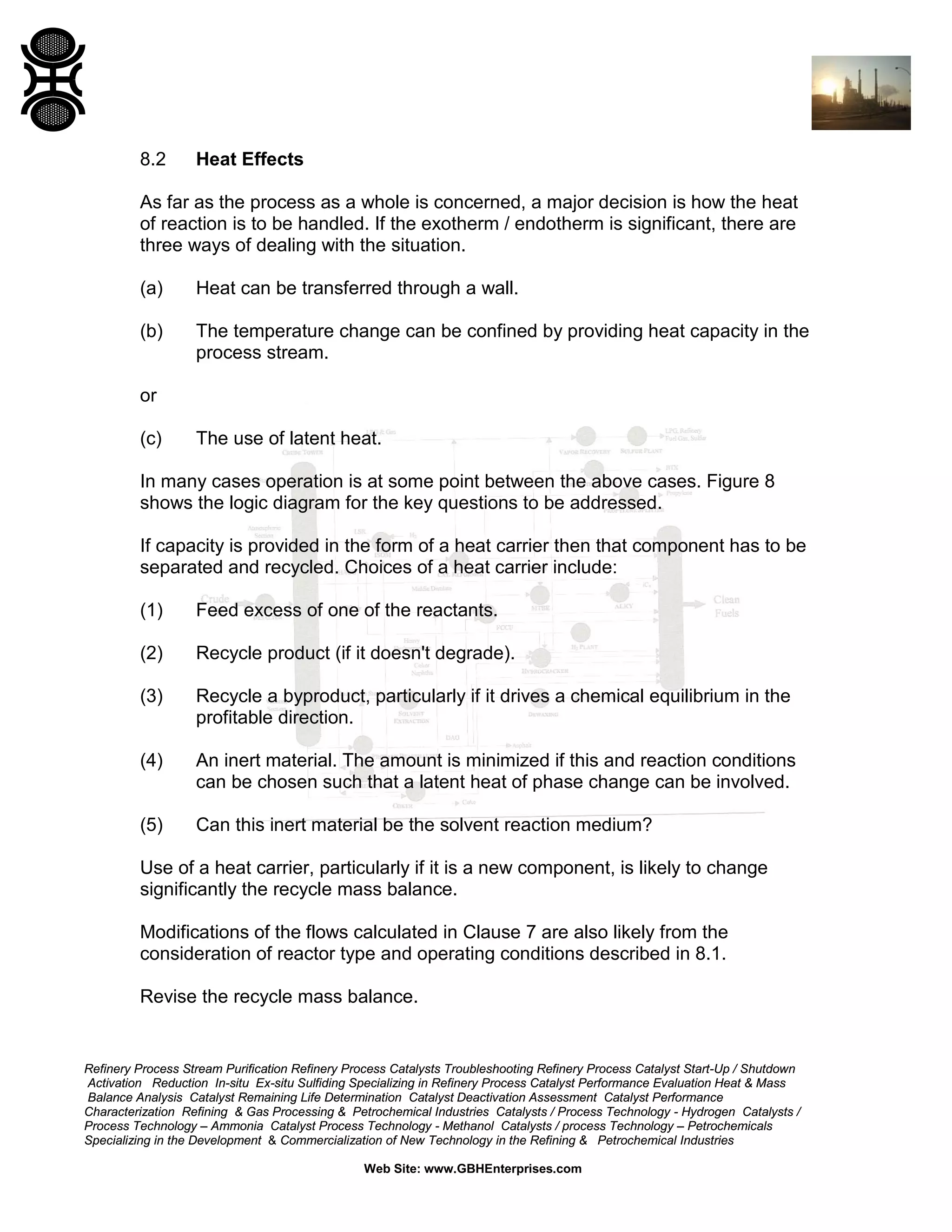 8.2

Heat Effects

As far as the process as a whole is concerned, a major decision is how the heat
of reaction is to be handled. If the exotherm / endotherm is significant, there are
three ways of dealing with the situation.
(a)

Heat can be transferred through a wall.

(b)

The temperature change can be confined by providing heat capacity in the
process stream.

or
(c)

The use of latent heat.

In many cases operation is at some point between the above cases. Figure 8
shows the logic diagram for the key questions to be addressed.
If capacity is provided in the form of a heat carrier then that component has to be
separated and recycled. Choices of a heat carrier include:
(1)

Feed excess of one of the reactants.

(2)

Recycle product (if it doesn't degrade).

(3)

Recycle a byproduct, particularly if it drives a chemical equilibrium in the
profitable direction.

(4)

An inert material. The amount is minimized if this and reaction conditions
can be chosen such that a latent heat of phase change can be involved.

(5)

Can this inert material be the solvent reaction medium?

Use of a heat carrier, particularly if it is a new component, is likely to change
significantly the recycle mass balance.
Modifications of the flows calculated in Clause 7 are also likely from the
consideration of reactor type and operating conditions described in 8.1.
Revise the recycle mass balance.

Refinery Process Stream Purification Refinery Process Catalysts Troubleshooting Refinery Process Catalyst Start-Up / Shutdown
Activation Reduction In-situ Ex-situ Sulfiding Specializing in Refinery Process Catalyst Performance Evaluation Heat & Mass
Balance Analysis Catalyst Remaining Life Determination Catalyst Deactivation Assessment Catalyst Performance
Characterization Refining & Gas Processing & Petrochemical Industries Catalysts / Process Technology - Hydrogen Catalysts /
Process Technology – Ammonia Catalyst Process Technology - Methanol Catalysts / process Technology – Petrochemicals
Specializing in the Development & Commercialization of New Technology in the Refining & Petrochemical Industries
Web Site: www.GBHEnterprises.com

 