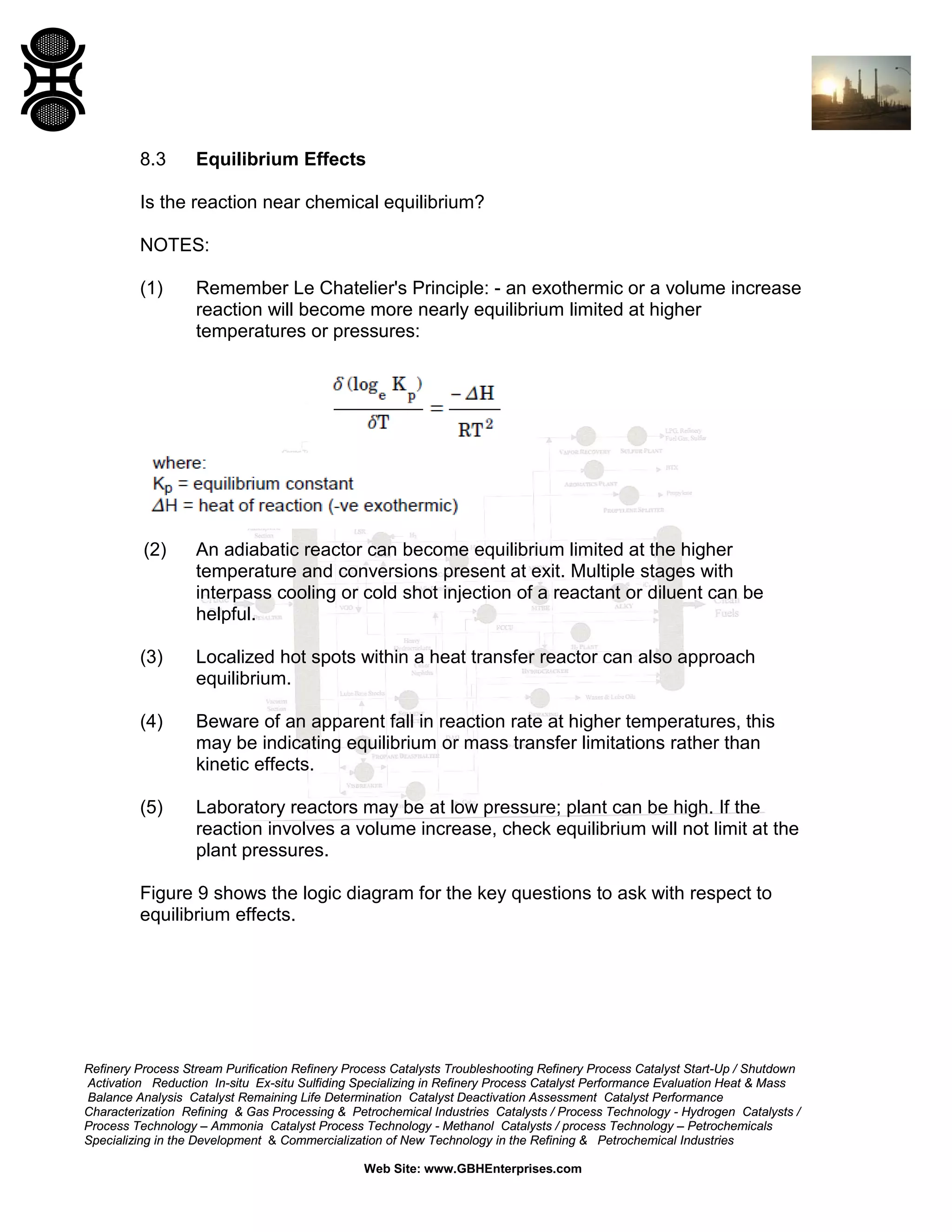 8.3

Equilibrium Effects

Is the reaction near chemical equilibrium?
NOTES:
(1)

Remember Le Chatelier's Principle: - an exothermic or a volume increase
reaction will become more nearly equilibrium limited at higher
temperatures or pressures:

(2)

An adiabatic reactor can become equilibrium limited at the higher
temperature and conversions present at exit. Multiple stages with
interpass cooling or cold shot injection of a reactant or diluent can be
helpful.

(3)

Localized hot spots within a heat transfer reactor can also approach
equilibrium.

(4)

Beware of an apparent fall in reaction rate at higher temperatures, this
may be indicating equilibrium or mass transfer limitations rather than
kinetic effects.

(5)

Laboratory reactors may be at low pressure; plant can be high. If the
reaction involves a volume increase, check equilibrium will not limit at the
plant pressures.

Figure 9 shows the logic diagram for the key questions to ask with respect to
equilibrium effects.

Refinery Process Stream Purification Refinery Process Catalysts Troubleshooting Refinery Process Catalyst Start-Up / Shutdown
Activation Reduction In-situ Ex-situ Sulfiding Specializing in Refinery Process Catalyst Performance Evaluation Heat & Mass
Balance Analysis Catalyst Remaining Life Determination Catalyst Deactivation Assessment Catalyst Performance
Characterization Refining & Gas Processing & Petrochemical Industries Catalysts / Process Technology - Hydrogen Catalysts /
Process Technology – Ammonia Catalyst Process Technology - Methanol Catalysts / process Technology – Petrochemicals
Specializing in the Development & Commercialization of New Technology in the Refining & Petrochemical Industries
Web Site: www.GBHEnterprises.com

 