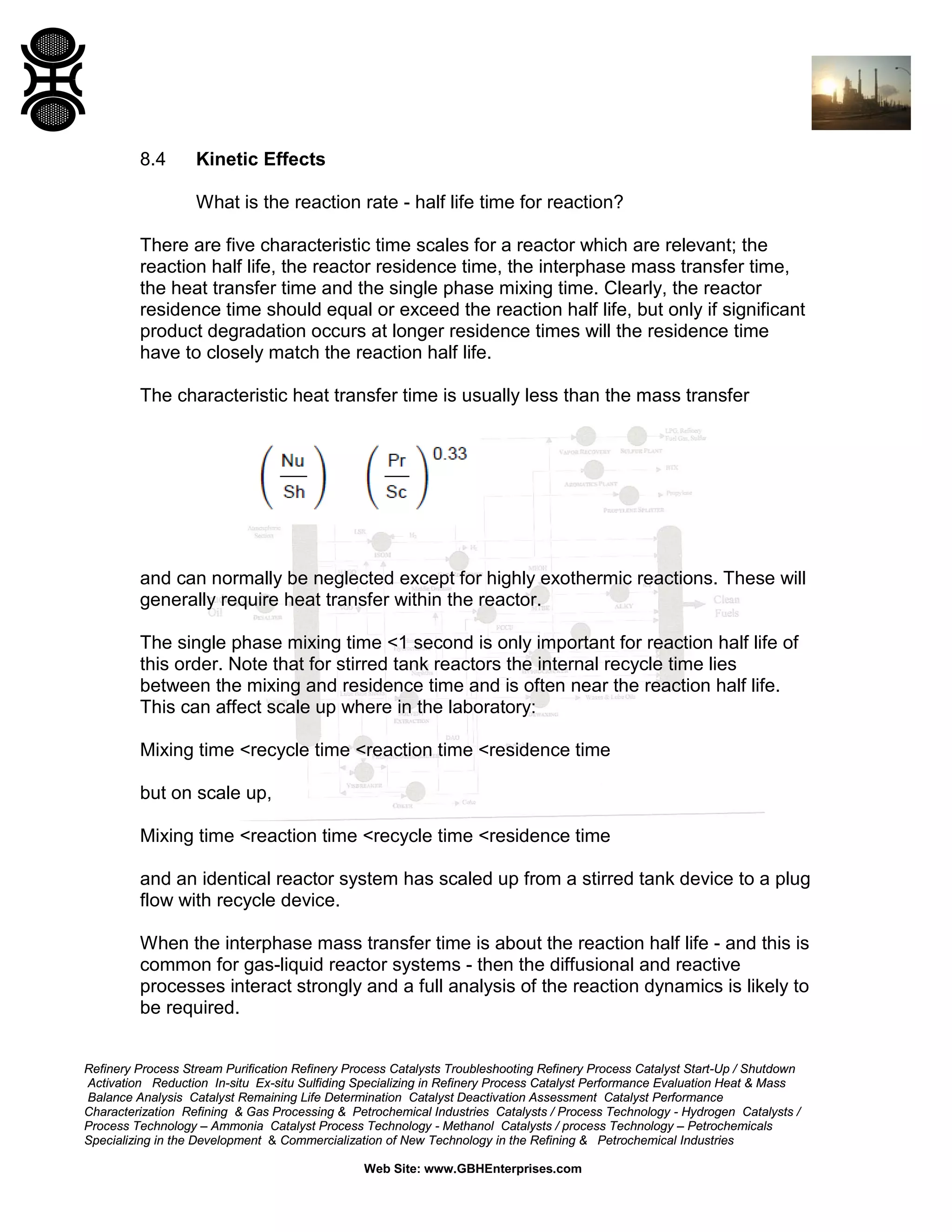 8.4

Kinetic Effects
What is the reaction rate - half life time for reaction?

There are five characteristic time scales for a reactor which are relevant; the
reaction half life, the reactor residence time, the interphase mass transfer time,
the heat transfer time and the single phase mixing time. Clearly, the reactor
residence time should equal or exceed the reaction half life, but only if significant
product degradation occurs at longer residence times will the residence time
have to closely match the reaction half life.
The characteristic heat transfer time is usually less than the mass transfer

and can normally be neglected except for highly exothermic reactions. These will
generally require heat transfer within the reactor.
The single phase mixing time <1 second is only important for reaction half life of
this order. Note that for stirred tank reactors the internal recycle time lies
between the mixing and residence time and is often near the reaction half life.
This can affect scale up where in the laboratory:
Mixing time <recycle time <reaction time <residence time
but on scale up,
Mixing time <reaction time <recycle time <residence time
and an identical reactor system has scaled up from a stirred tank device to a plug
flow with recycle device.
When the interphase mass transfer time is about the reaction half life - and this is
common for gas-liquid reactor systems - then the diffusional and reactive
processes interact strongly and a full analysis of the reaction dynamics is likely to
be required.
Refinery Process Stream Purification Refinery Process Catalysts Troubleshooting Refinery Process Catalyst Start-Up / Shutdown
Activation Reduction In-situ Ex-situ Sulfiding Specializing in Refinery Process Catalyst Performance Evaluation Heat & Mass
Balance Analysis Catalyst Remaining Life Determination Catalyst Deactivation Assessment Catalyst Performance
Characterization Refining & Gas Processing & Petrochemical Industries Catalysts / Process Technology - Hydrogen Catalysts /
Process Technology – Ammonia Catalyst Process Technology - Methanol Catalysts / process Technology – Petrochemicals
Specializing in the Development & Commercialization of New Technology in the Refining & Petrochemical Industries
Web Site: www.GBHEnterprises.com

 