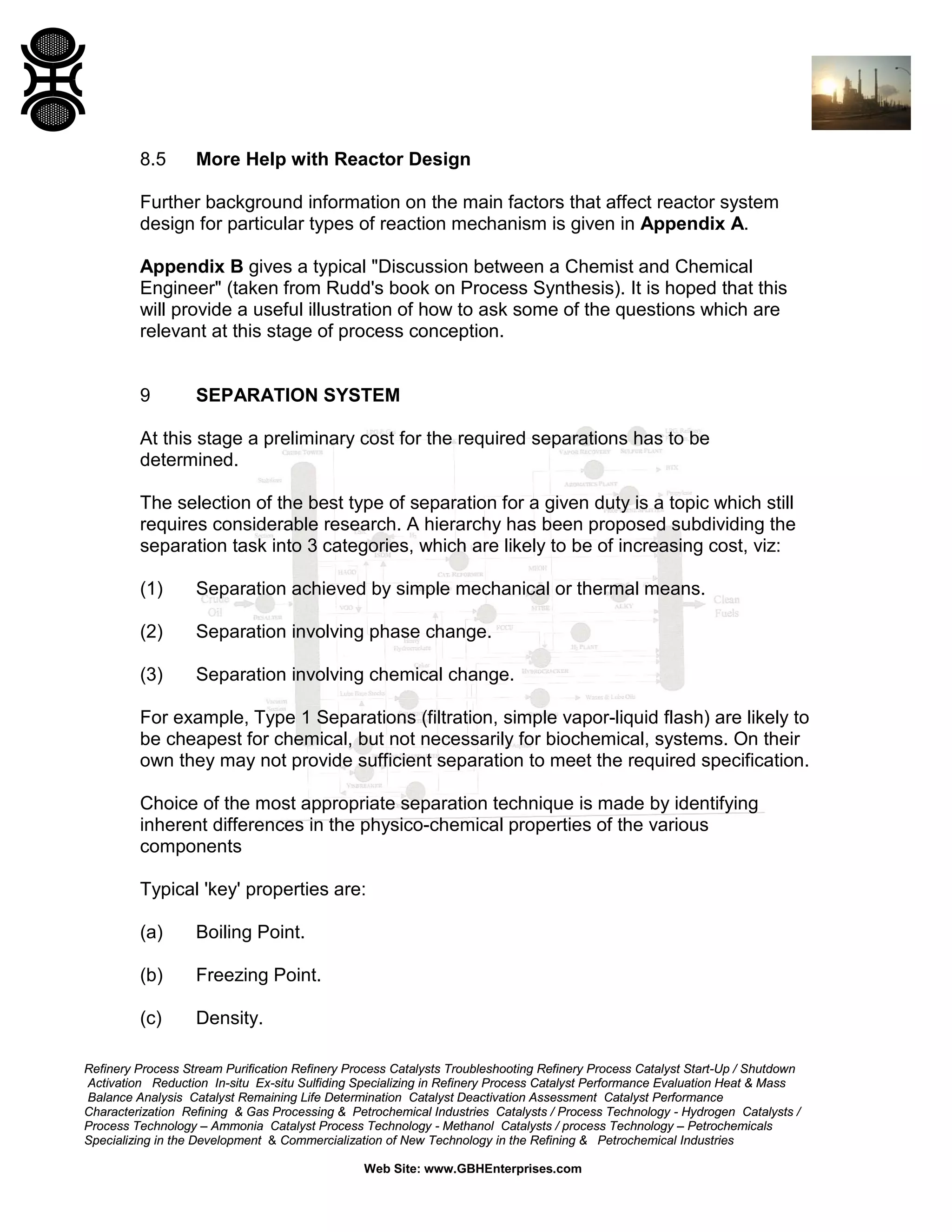 8.5

More Help with Reactor Design

Further background information on the main factors that affect reactor system
design for particular types of reaction mechanism is given in Appendix A.
Appendix B gives a typical "Discussion between a Chemist and Chemical
Engineer" (taken from Rudd's book on Process Synthesis). It is hoped that this
will provide a useful illustration of how to ask some of the questions which are
relevant at this stage of process conception.

9

SEPARATION SYSTEM

At this stage a preliminary cost for the required separations has to be
determined.
The selection of the best type of separation for a given duty is a topic which still
requires considerable research. A hierarchy has been proposed subdividing the
separation task into 3 categories, which are likely to be of increasing cost, viz:
(1)

Separation achieved by simple mechanical or thermal means.

(2)

Separation involving phase change.

(3)

Separation involving chemical change.

For example, Type 1 Separations (filtration, simple vapor-liquid flash) are likely to
be cheapest for chemical, but not necessarily for biochemical, systems. On their
own they may not provide sufficient separation to meet the required specification.
Choice of the most appropriate separation technique is made by identifying
inherent differences in the physico-chemical properties of the various
components
Typical 'key' properties are:
(a)

Boiling Point.

(b)

Freezing Point.

(c)

Density.

Refinery Process Stream Purification Refinery Process Catalysts Troubleshooting Refinery Process Catalyst Start-Up / Shutdown
Activation Reduction In-situ Ex-situ Sulfiding Specializing in Refinery Process Catalyst Performance Evaluation Heat & Mass
Balance Analysis Catalyst Remaining Life Determination Catalyst Deactivation Assessment Catalyst Performance
Characterization Refining & Gas Processing & Petrochemical Industries Catalysts / Process Technology - Hydrogen Catalysts /
Process Technology – Ammonia Catalyst Process Technology - Methanol Catalysts / process Technology – Petrochemicals
Specializing in the Development & Commercialization of New Technology in the Refining & Petrochemical Industries
Web Site: www.GBHEnterprises.com

 