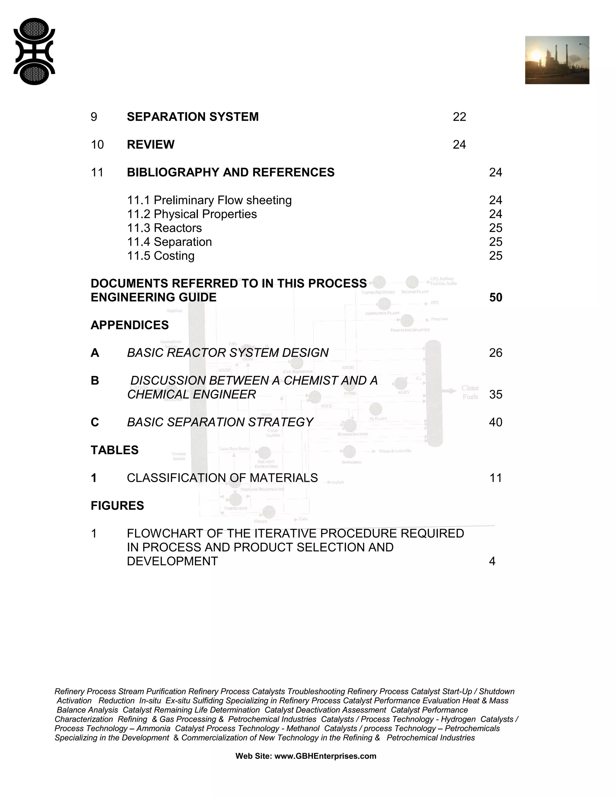 9

SEPARATION SYSTEM

22

10

REVIEW

24

11

BIBLIOGRAPHY AND REFERENCES

24

11.1 Preliminary Flow sheeting
11.2 Physical Properties
11.3 Reactors
11.4 Separation
11.5 Costing

24
24
25
25
25

DOCUMENTS REFERRED TO IN THIS PROCESS
ENGINEERING GUIDE

50

APPENDICES
A

BASIC REACTOR SYSTEM DESIGN

26

B

DISCUSSION BETWEEN A CHEMIST AND A
CHEMICAL ENGINEER

35

BASIC SEPARATION STRATEGY

40

C

TABLES
1

CLASSIFICATION OF MATERIALS

11

FIGURES
1

FLOWCHART OF THE ITERATIVE PROCEDURE REQUIRED
IN PROCESS AND PRODUCT SELECTION AND
DEVELOPMENT

4

Refinery Process Stream Purification Refinery Process Catalysts Troubleshooting Refinery Process Catalyst Start-Up / Shutdown
Activation Reduction In-situ Ex-situ Sulfiding Specializing in Refinery Process Catalyst Performance Evaluation Heat & Mass
Balance Analysis Catalyst Remaining Life Determination Catalyst Deactivation Assessment Catalyst Performance
Characterization Refining & Gas Processing & Petrochemical Industries Catalysts / Process Technology - Hydrogen Catalysts /
Process Technology – Ammonia Catalyst Process Technology - Methanol Catalysts / process Technology – Petrochemicals
Specializing in the Development & Commercialization of New Technology in the Refining & Petrochemical Industries
Web Site: www.GBHEnterprises.com

 
