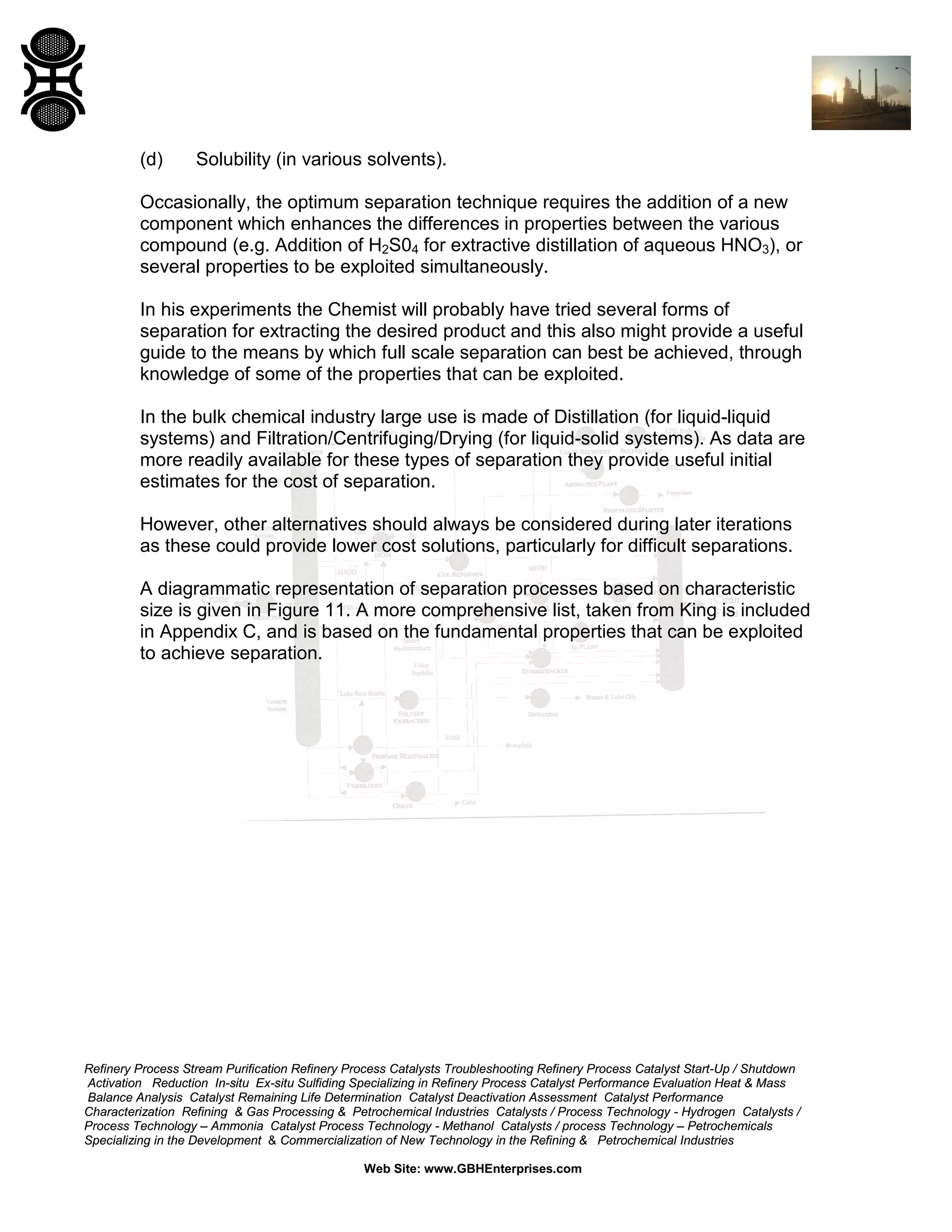 (d)

Solubility (in various solvents).

Occasionally, the optimum separation technique requires the addition of a new
component which enhances the differences in properties between the various
compound (e.g. Addition of H2S04 for extractive distillation of aqueous HNO3), or
several properties to be exploited simultaneously.
In his experiments the Chemist will probably have tried several forms of
separation for extracting the desired product and this also might provide a useful
guide to the means by which full scale separation can best be achieved, through
knowledge of some of the properties that can be exploited.
In the bulk chemical industry large use is made of Distillation (for liquid-liquid
systems) and Filtration/Centrifuging/Drying (for liquid-solid systems). As data are
more readily available for these types of separation they provide useful initial
estimates for the cost of separation.
However, other alternatives should always be considered during later iterations
as these could provide lower cost solutions, particularly for difficult separations.
A diagrammatic representation of separation processes based on characteristic
size is given in Figure 11. A more comprehensive list, taken from King is included
in Appendix C, and is based on the fundamental properties that can be exploited
to achieve separation.

Refinery Process Stream Purification Refinery Process Catalysts Troubleshooting Refinery Process Catalyst Start-Up / Shutdown
Activation Reduction In-situ Ex-situ Sulfiding Specializing in Refinery Process Catalyst Performance Evaluation Heat & Mass
Balance Analysis Catalyst Remaining Life Determination Catalyst Deactivation Assessment Catalyst Performance
Characterization Refining & Gas Processing & Petrochemical Industries Catalysts / Process Technology - Hydrogen Catalysts /
Process Technology – Ammonia Catalyst Process Technology - Methanol Catalysts / process Technology – Petrochemicals
Specializing in the Development & Commercialization of New Technology in the Refining & Petrochemical Industries
Web Site: www.GBHEnterprises.com

 