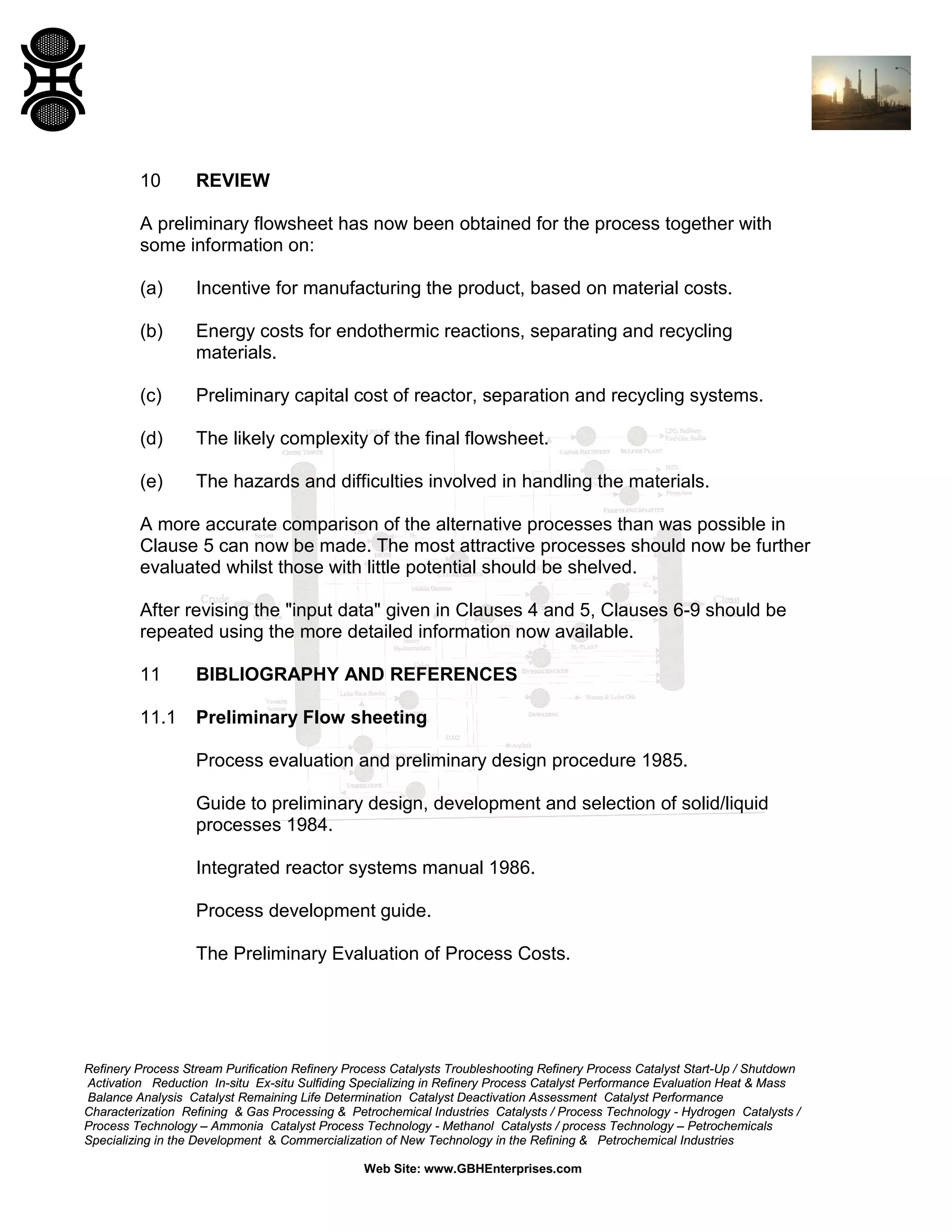 10

REVIEW

A preliminary flowsheet has now been obtained for the process together with
some information on:
(a)

Incentive for manufacturing the product, based on material costs.

(b)

Energy costs for endothermic reactions, separating and recycling
materials.

(c)

Preliminary capital cost of reactor, separation and recycling systems.

(d)

The likely complexity of the final flowsheet.

(e)

The hazards and difficulties involved in handling the materials.

A more accurate comparison of the alternative processes than was possible in
Clause 5 can now be made. The most attractive processes should now be further
evaluated whilst those with little potential should be shelved.
After revising the "input data" given in Clauses 4 and 5, Clauses 6-9 should be
repeated using the more detailed information now available.
11

BIBLIOGRAPHY AND REFERENCES

11.1

Preliminary Flow sheeting
Process evaluation and preliminary design procedure 1985.
Guide to preliminary design, development and selection of solid/liquid
processes 1984.
Integrated reactor systems manual 1986.
Process development guide.
The Preliminary Evaluation of Process Costs.

Refinery Process Stream Purification Refinery Process Catalysts Troubleshooting Refinery Process Catalyst Start-Up / Shutdown
Activation Reduction In-situ Ex-situ Sulfiding Specializing in Refinery Process Catalyst Performance Evaluation Heat & Mass
Balance Analysis Catalyst Remaining Life Determination Catalyst Deactivation Assessment Catalyst Performance
Characterization Refining & Gas Processing & Petrochemical Industries Catalysts / Process Technology - Hydrogen Catalysts /
Process Technology – Ammonia Catalyst Process Technology - Methanol Catalysts / process Technology – Petrochemicals
Specializing in the Development & Commercialization of New Technology in the Refining & Petrochemical Industries
Web Site: www.GBHEnterprises.com

 