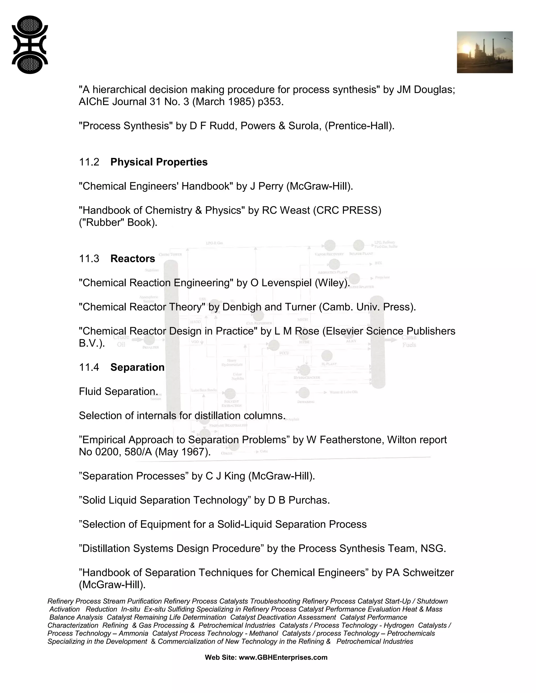 "A hierarchical decision making procedure for process synthesis" by JM Douglas;
AIChE Journal 31 No. 3 (March 1985) p353.
"Process Synthesis" by D F Rudd, Powers & Surola, (Prentice-Hall).

11.2

Physical Properties

"Chemical Engineers' Handbook" by J Perry (McGraw-Hill).
"Handbook of Chemistry & Physics" by RC Weast (CRC PRESS)
("Rubber" Book).

11.3

Reactors

"Chemical Reaction Engineering" by O Levenspiel (Wiley).
"Chemical Reactor Theory" by Denbigh and Turner (Camb. Univ. Press).
"Chemical Reactor Design in Practice" by L M Rose (Elsevier Science Publishers
B.V.).
11.4

Separation

Fluid Separation.
Selection of internals for distillation columns.
”Empirical Approach to Separation Problems” by W Featherstone, Wilton report
No 0200, 580/A (May 1967).
”Separation Processes” by C J King (McGraw-Hill).
”Solid Liquid Separation Technology” by D B Purchas.
”Selection of Equipment for a Solid-Liquid Separation Process
”Distillation Systems Design Procedure” by the Process Synthesis Team, NSG.
”Handbook of Separation Techniques for Chemical Engineers” by PA Schweitzer
(McGraw-Hill).
Refinery Process Stream Purification Refinery Process Catalysts Troubleshooting Refinery Process Catalyst Start-Up / Shutdown
Activation Reduction In-situ Ex-situ Sulfiding Specializing in Refinery Process Catalyst Performance Evaluation Heat & Mass
Balance Analysis Catalyst Remaining Life Determination Catalyst Deactivation Assessment Catalyst Performance
Characterization Refining & Gas Processing & Petrochemical Industries Catalysts / Process Technology - Hydrogen Catalysts /
Process Technology – Ammonia Catalyst Process Technology - Methanol Catalysts / process Technology – Petrochemicals
Specializing in the Development & Commercialization of New Technology in the Refining & Petrochemical Industries
Web Site: www.GBHEnterprises.com

 