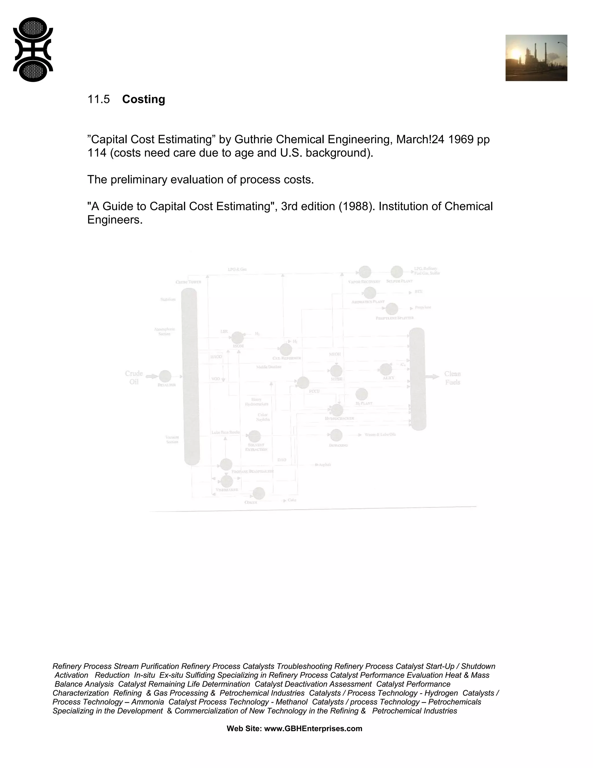 11.5

Costing

”Capital Cost Estimating” by Guthrie Chemical Engineering, March!24 1969 pp
114 (costs need care due to age and U.S. background).
The preliminary evaluation of process costs.
"A Guide to Capital Cost Estimating", 3rd edition (1988). Institution of Chemical
Engineers.

Refinery Process Stream Purification Refinery Process Catalysts Troubleshooting Refinery Process Catalyst Start-Up / Shutdown
Activation Reduction In-situ Ex-situ Sulfiding Specializing in Refinery Process Catalyst Performance Evaluation Heat & Mass
Balance Analysis Catalyst Remaining Life Determination Catalyst Deactivation Assessment Catalyst Performance
Characterization Refining & Gas Processing & Petrochemical Industries Catalysts / Process Technology - Hydrogen Catalysts /
Process Technology – Ammonia Catalyst Process Technology - Methanol Catalysts / process Technology – Petrochemicals
Specializing in the Development & Commercialization of New Technology in the Refining & Petrochemical Industries
Web Site: www.GBHEnterprises.com

 
