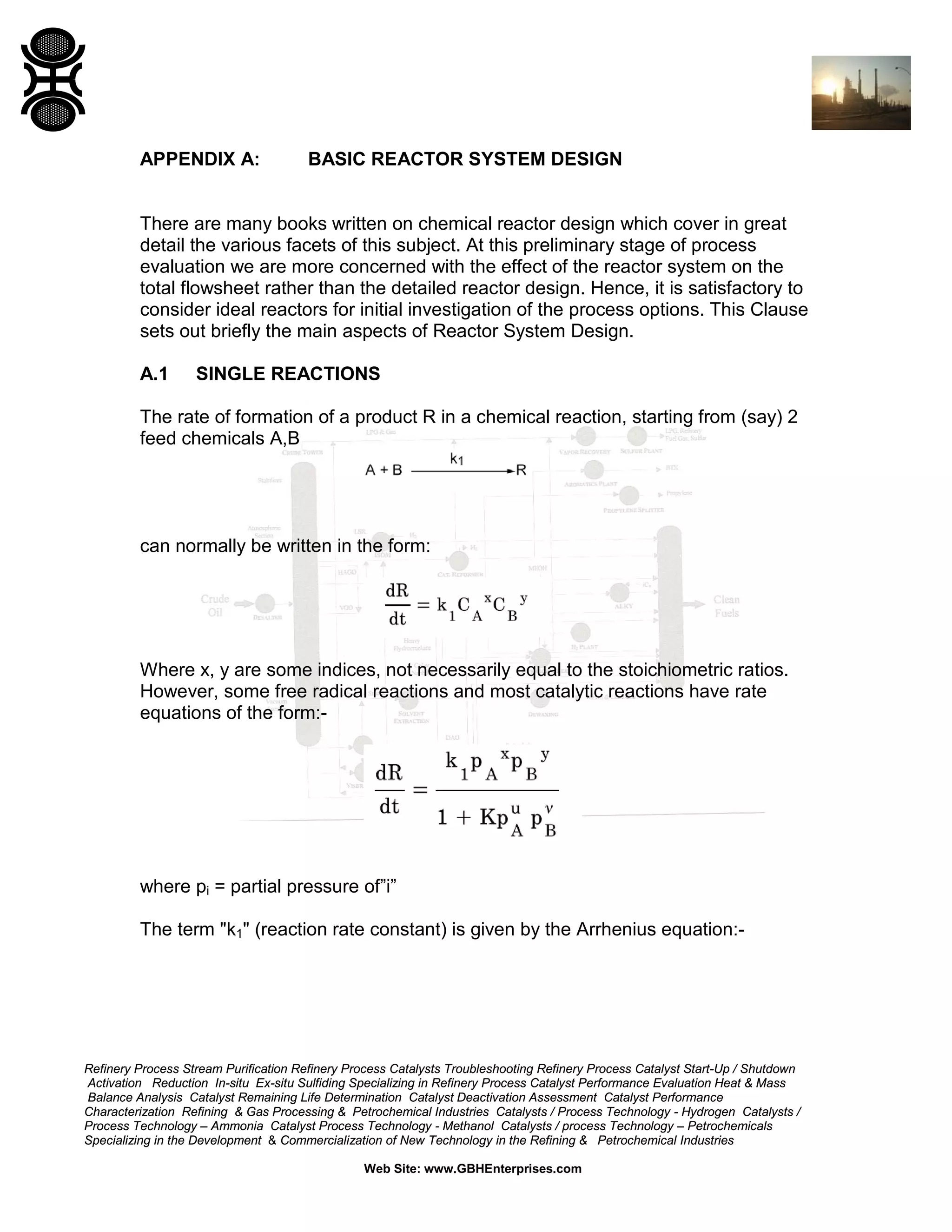 APPENDIX A:

BASIC REACTOR SYSTEM DESIGN

There are many books written on chemical reactor design which cover in great
detail the various facets of this subject. At this preliminary stage of process
evaluation we are more concerned with the effect of the reactor system on the
total flowsheet rather than the detailed reactor design. Hence, it is satisfactory to
consider ideal reactors for initial investigation of the process options. This Clause
sets out briefly the main aspects of Reactor System Design.
A.1

SINGLE REACTIONS

The rate of formation of a product R in a chemical reaction, starting from (say) 2
feed chemicals A,B

can normally be written in the form:

Where x, y are some indices, not necessarily equal to the stoichiometric ratios.
However, some free radical reactions and most catalytic reactions have rate
equations of the form:-

where pi = partial pressure of”i”
The term "k1" (reaction rate constant) is given by the Arrhenius equation:-

Refinery Process Stream Purification Refinery Process Catalysts Troubleshooting Refinery Process Catalyst Start-Up / Shutdown
Activation Reduction In-situ Ex-situ Sulfiding Specializing in Refinery Process Catalyst Performance Evaluation Heat & Mass
Balance Analysis Catalyst Remaining Life Determination Catalyst Deactivation Assessment Catalyst Performance
Characterization Refining & Gas Processing & Petrochemical Industries Catalysts / Process Technology - Hydrogen Catalysts /
Process Technology – Ammonia Catalyst Process Technology - Methanol Catalysts / process Technology – Petrochemicals
Specializing in the Development & Commercialization of New Technology in the Refining & Petrochemical Industries
Web Site: www.GBHEnterprises.com

 