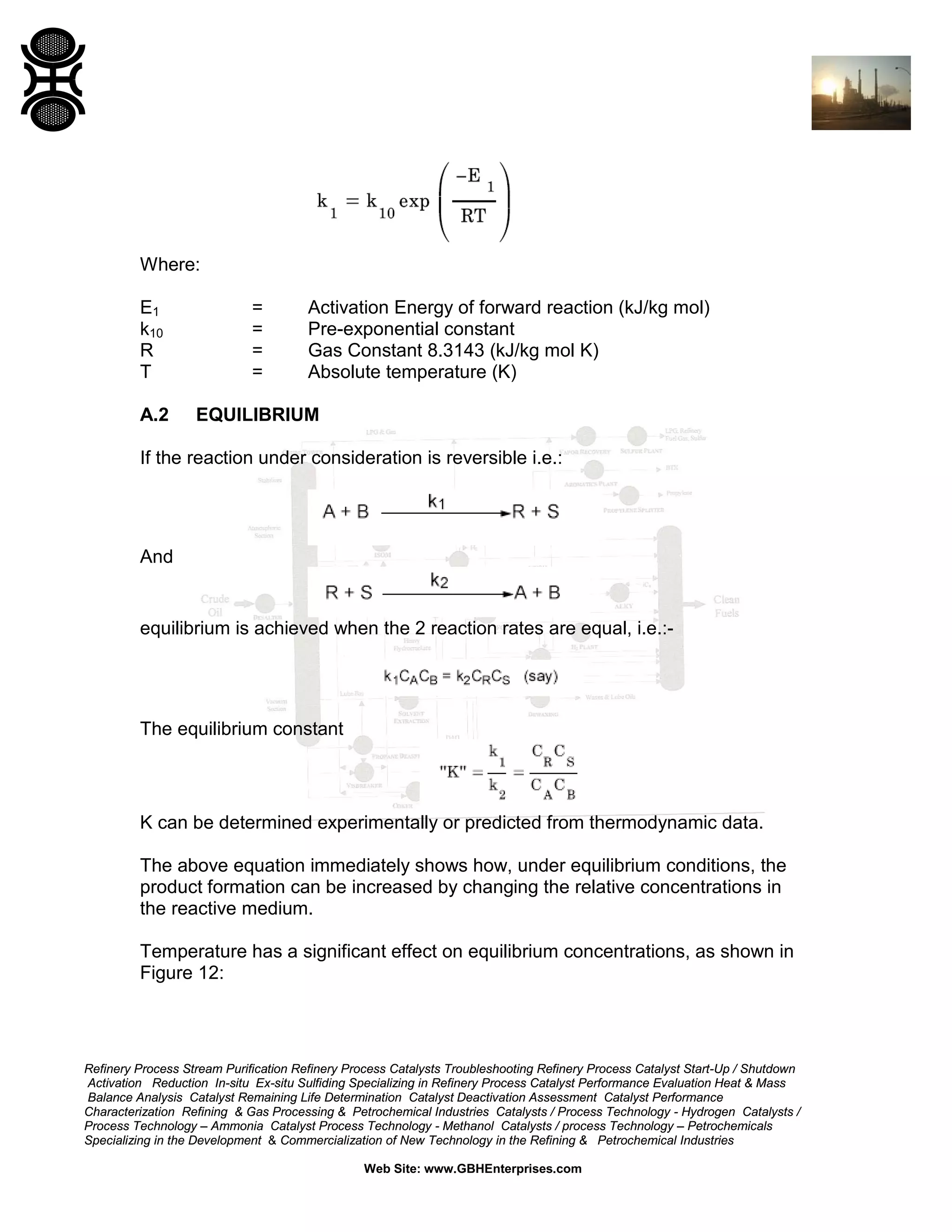 Where:
E1
k10
R
T

=
=
=
=

Activation Energy of forward reaction (kJ/kg mol)
Pre-exponential constant
Gas Constant 8.3143 (kJ/kg mol K)
Absolute temperature (K)

A.2

EQUILIBRIUM

If the reaction under consideration is reversible i.e.:

And

equilibrium is achieved when the 2 reaction rates are equal, i.e.:-

The equilibrium constant

K can be determined experimentally or predicted from thermodynamic data.
The above equation immediately shows how, under equilibrium conditions, the
product formation can be increased by changing the relative concentrations in
the reactive medium.
Temperature has a significant effect on equilibrium concentrations, as shown in
Figure 12:

Refinery Process Stream Purification Refinery Process Catalysts Troubleshooting Refinery Process Catalyst Start-Up / Shutdown
Activation Reduction In-situ Ex-situ Sulfiding Specializing in Refinery Process Catalyst Performance Evaluation Heat & Mass
Balance Analysis Catalyst Remaining Life Determination Catalyst Deactivation Assessment Catalyst Performance
Characterization Refining & Gas Processing & Petrochemical Industries Catalysts / Process Technology - Hydrogen Catalysts /
Process Technology – Ammonia Catalyst Process Technology - Methanol Catalysts / process Technology – Petrochemicals
Specializing in the Development & Commercialization of New Technology in the Refining & Petrochemical Industries
Web Site: www.GBHEnterprises.com

 