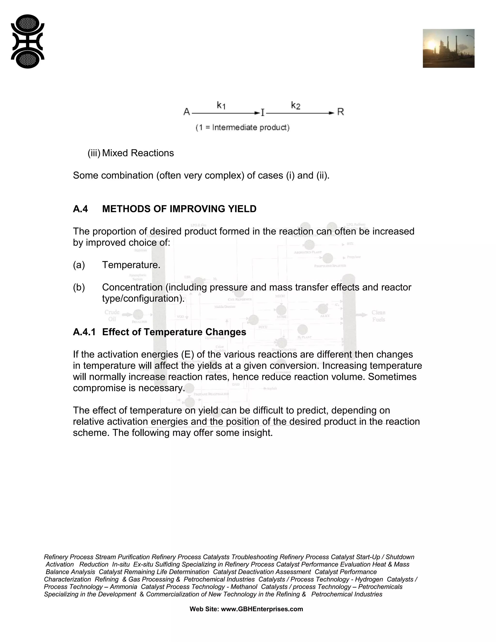 (iii) Mixed Reactions
Some combination (often very complex) of cases (i) and (ii).

A.4

METHODS OF IMPROVING YIELD

The proportion of desired product formed in the reaction can often be increased
by improved choice of:
(a)

Temperature.

(b)

Concentration (including pressure and mass transfer effects and reactor
type/configuration).

A.4.1 Effect of Temperature Changes
If the activation energies (E) of the various reactions are different then changes
in temperature will affect the yields at a given conversion. Increasing temperature
will normally increase reaction rates, hence reduce reaction volume. Sometimes
compromise is necessary.
The effect of temperature on yield can be difficult to predict, depending on
relative activation energies and the position of the desired product in the reaction
scheme. The following may offer some insight.

Refinery Process Stream Purification Refinery Process Catalysts Troubleshooting Refinery Process Catalyst Start-Up / Shutdown
Activation Reduction In-situ Ex-situ Sulfiding Specializing in Refinery Process Catalyst Performance Evaluation Heat & Mass
Balance Analysis Catalyst Remaining Life Determination Catalyst Deactivation Assessment Catalyst Performance
Characterization Refining & Gas Processing & Petrochemical Industries Catalysts / Process Technology - Hydrogen Catalysts /
Process Technology – Ammonia Catalyst Process Technology - Methanol Catalysts / process Technology – Petrochemicals
Specializing in the Development & Commercialization of New Technology in the Refining & Petrochemical Industries
Web Site: www.GBHEnterprises.com

 