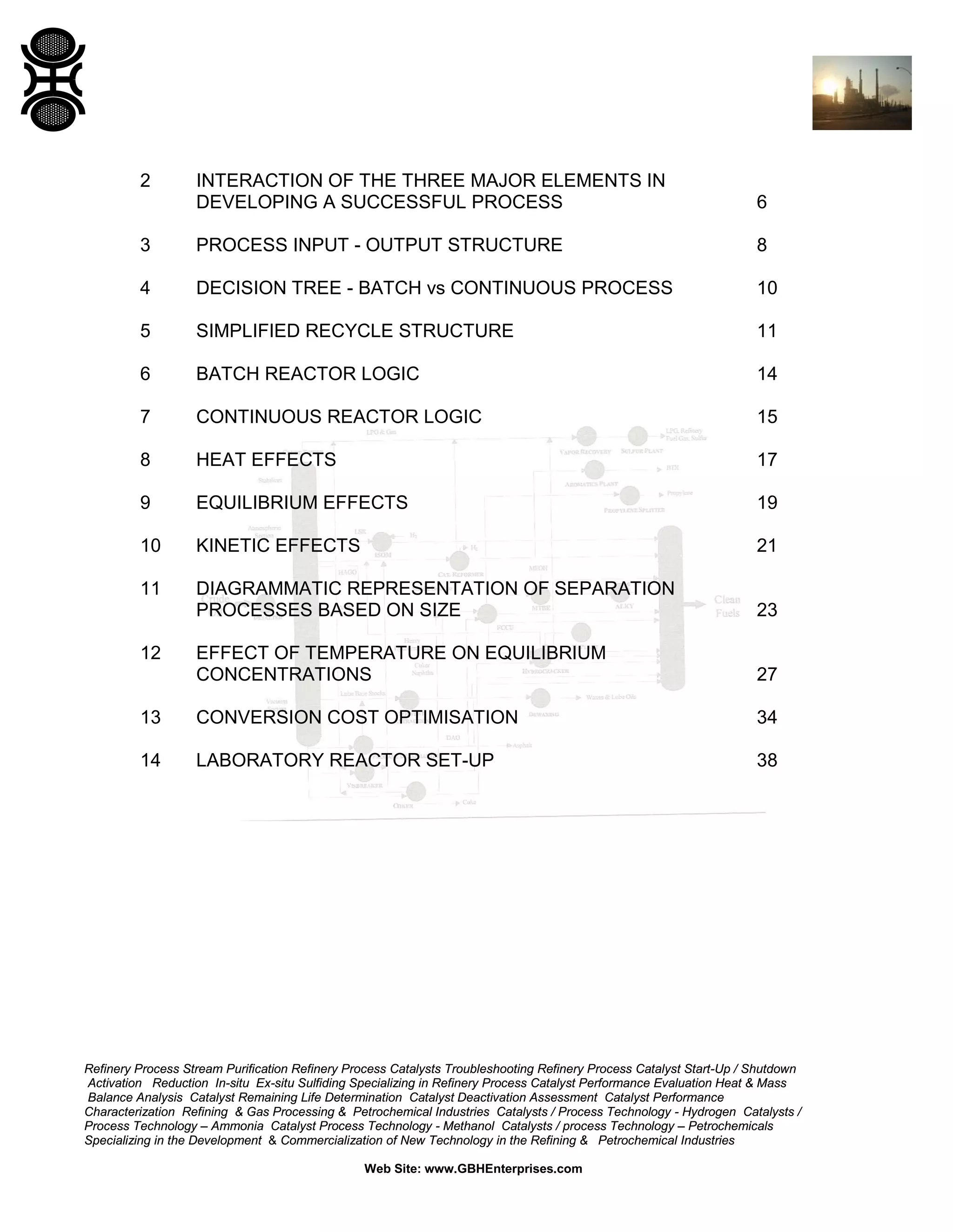 2

INTERACTION OF THE THREE MAJOR ELEMENTS IN
DEVELOPING A SUCCESSFUL PROCESS

6

3

PROCESS INPUT - OUTPUT STRUCTURE

8

4

DECISION TREE - BATCH vs CONTINUOUS PROCESS

10

5

SIMPLIFIED RECYCLE STRUCTURE

11

6

BATCH REACTOR LOGIC

14

7

CONTINUOUS REACTOR LOGIC

15

8

HEAT EFFECTS

17

9

EQUILIBRIUM EFFECTS

19

10

KINETIC EFFECTS

21

11

DIAGRAMMATIC REPRESENTATION OF SEPARATION
PROCESSES BASED ON SIZE

23

EFFECT OF TEMPERATURE ON EQUILIBRIUM
CONCENTRATIONS

27

13

CONVERSION COST OPTIMISATION

34

14

LABORATORY REACTOR SET-UP

38

12

Refinery Process Stream Purification Refinery Process Catalysts Troubleshooting Refinery Process Catalyst Start-Up / Shutdown
Activation Reduction In-situ Ex-situ Sulfiding Specializing in Refinery Process Catalyst Performance Evaluation Heat & Mass
Balance Analysis Catalyst Remaining Life Determination Catalyst Deactivation Assessment Catalyst Performance
Characterization Refining & Gas Processing & Petrochemical Industries Catalysts / Process Technology - Hydrogen Catalysts /
Process Technology – Ammonia Catalyst Process Technology - Methanol Catalysts / process Technology – Petrochemicals
Specializing in the Development & Commercialization of New Technology in the Refining & Petrochemical Industries
Web Site: www.GBHEnterprises.com

 