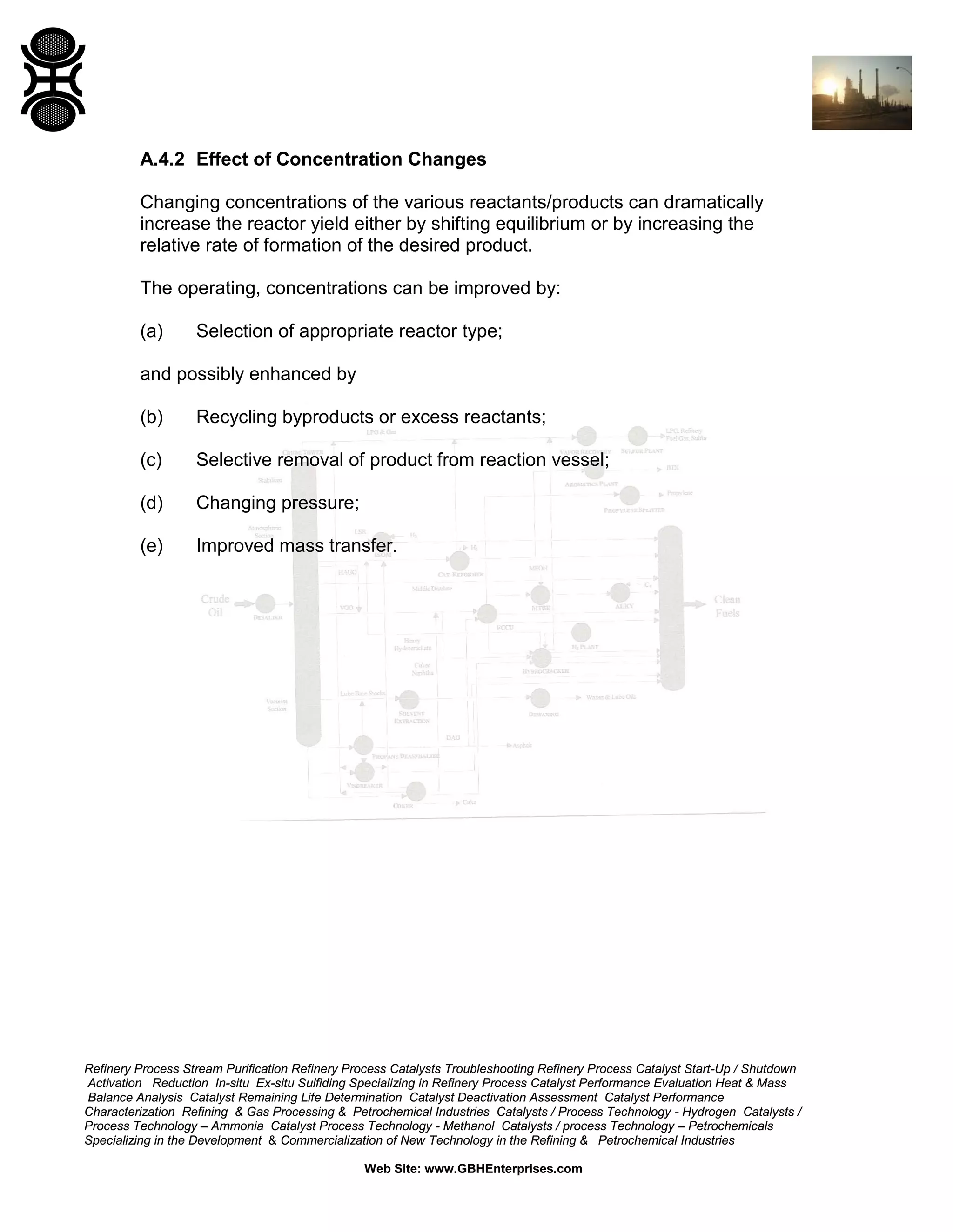 A.4.2 Effect of Concentration Changes
Changing concentrations of the various reactants/products can dramatically
increase the reactor yield either by shifting equilibrium or by increasing the
relative rate of formation of the desired product.
The operating, concentrations can be improved by:
(a)

Selection of appropriate reactor type;

and possibly enhanced by
(b)

Recycling byproducts or excess reactants;

(c)

Selective removal of product from reaction vessel;

(d)

Changing pressure;

(e)

Improved mass transfer.

Refinery Process Stream Purification Refinery Process Catalysts Troubleshooting Refinery Process Catalyst Start-Up / Shutdown
Activation Reduction In-situ Ex-situ Sulfiding Specializing in Refinery Process Catalyst Performance Evaluation Heat & Mass
Balance Analysis Catalyst Remaining Life Determination Catalyst Deactivation Assessment Catalyst Performance
Characterization Refining & Gas Processing & Petrochemical Industries Catalysts / Process Technology - Hydrogen Catalysts /
Process Technology – Ammonia Catalyst Process Technology - Methanol Catalysts / process Technology – Petrochemicals
Specializing in the Development & Commercialization of New Technology in the Refining & Petrochemical Industries
Web Site: www.GBHEnterprises.com

 