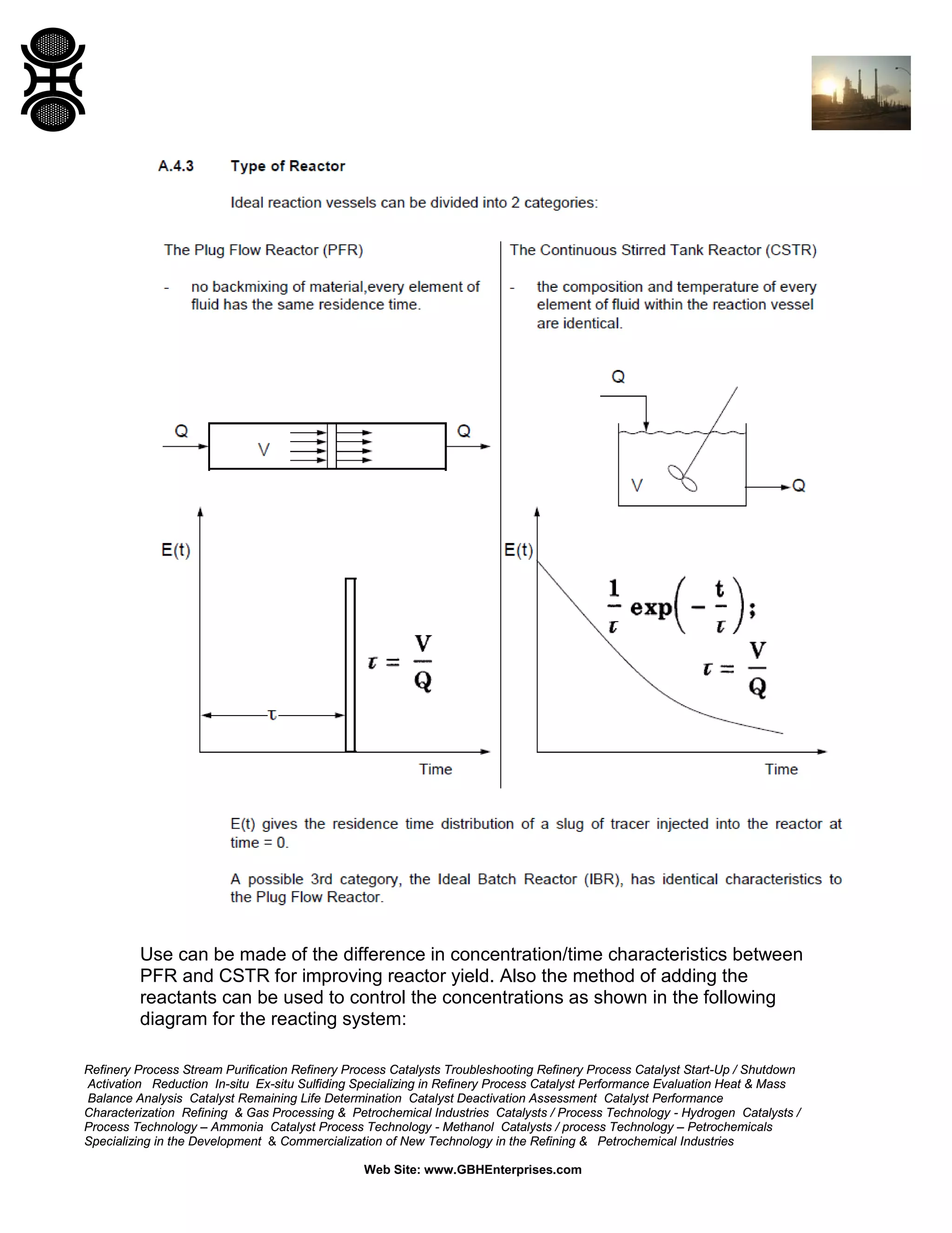 Use can be made of the difference in concentration/time characteristics between
PFR and CSTR for improving reactor yield. Also the method of adding the
reactants can be used to control the concentrations as shown in the following
diagram for the reacting system:
Refinery Process Stream Purification Refinery Process Catalysts Troubleshooting Refinery Process Catalyst Start-Up / Shutdown
Activation Reduction In-situ Ex-situ Sulfiding Specializing in Refinery Process Catalyst Performance Evaluation Heat & Mass
Balance Analysis Catalyst Remaining Life Determination Catalyst Deactivation Assessment Catalyst Performance
Characterization Refining & Gas Processing & Petrochemical Industries Catalysts / Process Technology - Hydrogen Catalysts /
Process Technology – Ammonia Catalyst Process Technology - Methanol Catalysts / process Technology – Petrochemicals
Specializing in the Development & Commercialization of New Technology in the Refining & Petrochemical Industries
Web Site: www.GBHEnterprises.com

 